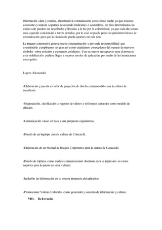 información clara y concisa, afrontando la comunicación como único medio ya que estamos
constantes y todavía seguimos rescatando tradiciones o costumbres, no bien determinados los
cuales solo pueden ser descifrados y llevados a la luz por la colectividad, ya que cada día somos
más, equivale concienciar a través de todos, por lo cual se puede poner un parámetro básico de
comunicación para que la ciudadanía pueda aportar con este sitio.
La imagen corporativa genera mucha sistematización y por ende responsabilidad que
asumiéndola cumpliremos un gran rol como ciudadanos conocedores del manejo de nuestros
símbolos sobre artículos y elementos cotidianos. Con un mayor presupuesto para el proyecto
esta visibilización pudiese llegar a mejores niveles de aplicación por medio de las instituciones
encargadas.
Logros Alcanzados
-Elaboración y puesta en valor de proyectos de diseño comprometido con la cultura de
manifiesto.
-Organización, clasificación y registro de valores y referentes culturales como modelo de
difusión.
-Comunicación visual en base a una propuesta organizativa.
-Diseño de un logotipo para la cultura de Cotacachi.
-Elaboración de un Manual de Imagen Corporativa para la cultura de Cotacachi.
-Diseño de trípticos como modelo comunicacional diseñado para su impresión en varios
soportes para la puesta en valor cultural.
-Inclusión de Información en la tercera propuesta del aplicativo.
-Promocionar Valores Culturales como generador y sustento de información y cultura.
VIII. Referencias
 