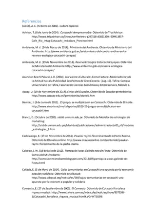 Referencias
(ACDI),A.C.(Febrerode 2001). Cultureespanol.
Advisor,T.(8 de Juniode 2014). Cotacachisiempreamable.Obtenidode TripAdvisor:
http://www.tripadvisor.co/ShowUserReviews-g297518-d3821350-r209413857-
Cafe_Rio_Intag-Cotacachi_Imbabura_Province.html
Ambiente,M.d. (24 de Marzo de 2014). Ministerio del Ambiente.Obtenidode Ministeriodel
Ambiente:http://www.ambiente.gob.ec/avistamiento-del-condor-andino-en-la-
reserva-ecologica-cotacachi-cayapas/
Ambiente,M.d. (19 de Noviembrede 2014). Reserva Ecologica CotacachiCayapas.Obtenido
de Ministeriodel Ambiente:http://www.ambiente.gob.ec/reserva-ecologica-
cotacachi-cayapas/
AsuncionBeerli Palacio,J.D.(2004). Los ValoresCulturalesComoFactoresModeradoresyde
la Actitudhaciala Publicidad. LasPalmasdeGran Canaria. (pág.16). Tafira: Campus
Universitariode Tafira,Facultadde CienciasEconómicasyEmpresariales,MóduloC.
Azuay,U. (19 de Noviembre de 2014). Etnias del Ecuador.Obtenidode Ecuadorgente bonita:
http://www.uazuay.edu.ec/gentebonita/otavalo.htm
Benitez,J.(6de Juniode 2011). 25 juegossemultiplicaron en Cotacachi.Obtenidode El Norte:
http://www.elnorte.ec/multideportes/6529-25-juegos-se-multiplicaron-en-
cotacachi.html
Blanco,D. (Octubre de 2002). sisbib.unmsm.edu.pe.Obtenidode Modelosde estrategiasde
marketing:
http://sisbib.unmsm.edu.pe/bibvirtual/publicaciones/administracion/v05_n9/modelos
_estrategias_3.htm
Cachiwango,K.(19 de Noviembrede 2014). Pawkarraymi-Florecimiento dela Pacha Mama.
Obtenidode Otavalosonline:http://www.otavalosonline.com/contenido/pawkar-
raymi-florecimiento-de-la-pacha-mama
Caicedo,J.W. (18 de Juliode 2012). Parroquia VacasGalindo esta deFiesta.Obtenidode
Somosdel MismoBarro:
http://somosdelmismobarro.blogspot.com/2012/07/parroquia-vacas-galindo-de-
fiesta.html
Cañada,E. (5 de Mayo de 2014). Cajascomunitariasen Cotacachiuna apuesta porla economía
populary solidaria.Obtenidode Albasud:
http://www.albasud.org/noticia/es/569/cajas-comunitarias-en-cotacachi-una-
apuesta-por-la-econom-a-popular-y-solidaria
Comercio,E.(27 de Septiembre de 2009). El Comercio.Obtenidode Cotacachi fortalece
riquezamusical:http://www.lahora.com.ec/index.php/noticias/show/937539/-
1/Cotacachi_fortalece_riqueza_musical.html#.VGvYYTSG9l8
 