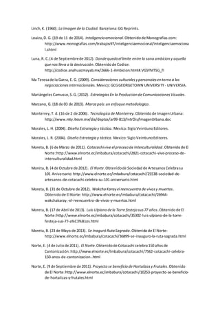 Linch,K. (1960). La Imagen de la Ciudad. Barcelona:GG Reprints.
Loaiza,D. G. (19 de 11 de 2014). Inteligencia emocional.Obtenidode Monografías.com:
http://www.monografias.com/trabajos97/inteligenciaemocional/inteligenciaemociona
l.shtml
Luna, R. C.(4 de Septiembrede 2012). Dondequeda el limite entre la sana ambicion y aquella
quenos lleva a la destrucción.Obtenidode Codice:
http://codice.anahuacmayab.mx/2666-1-Ambicion.html#.VG5YMTSG_fI
Ma Teresade la Garza, E. G. (2009). Consideracionesculturalesy personalesen torno a las
negociacionesinternacionales. Mexico:GCGGEORGETOWN UNIVERSITY- UNIVERSIA.
MariángelesCamusso,S.G.(2012). EstrategiasEn la Produccion deComunicacionesVisuales.
Marzano, G. (18 de 03 de 2013). Marca país:un enfoquemetodologico.
Monterrey,T. d.(16 de 2 de 2006). Tecnologico de Monterrey. Obtenidode ImagenUrbana:
http://www.mty.itesm.mx/dia/deptos/ar99-813/IntrDis/ImagenUrbana.doc
Morales,L. H. (2004). Diseño Estrategia y táctica. Mexico:SigloVeintiunoEditores.
Morales,L. R. (2004). Diseño Estrategia y táctica. Mexico:SigloVeintiunoEditores.
Moreta, B. (6 de Marzo de 2011). Cotacachivive el proceso de Interculturalidad.Obtenidode El
Norte:http://www.elnorte.ec/imbabura/cotacachi/2821-cotacachi-vive-proceso-de-
interculturalidad.html
Moreta, B. (4 de Octubre de 2012). El Norte.Obtenidode Sociedadde ArtesanosCelebrasu
101 Aniversario:http://www.elnorte.ec/imbabura/cotacachi/25538-sociedad-de-
artesanos-de-cotacachi-celebra-su-101-aniversario.html
Moreta, B. (31 de Octubre de 2012). Wakcha Karay el reencuentro de vivosy muertos.
Obtenidode El Norte:http://www.elnorte.ec/imbabura/cotacachi/26944-
wakchakaray,-el-reencuentro-de-vivos-y-muertos.html
Moreta, B. (17 de Abril de 2013). Luis Ulpiano dela Torre festeja sus77 años.Obtenidode El
Norte:http://www.elnorte.ec/imbabura/cotacachi/35302-luis-ulpiano-de-la-torre-
festeja-sus-77-a%C3%B1os.html
Moreta, B. (23 de Mayo de 2013). Se Inaguró Ruta Sagrada.Obtenidode El Norte:
http://www.elnorte.ec/imbabura/cotacachi/36899-se-inauguro-la-ruta-sagrada.html
Norte,E. (4 de Juliode 2011). El Norte.Obtenidode Cotacachi celebra150 añosde
Cantonización:http://www.elnorte.ec/imbabura/cotacachi/7562-cotacachi-celebra-
150-anos-de-cantonizacion-.html
Norte,E. (9 de Septiembre de 2011). Proyecto se beneficio de Hortalizasy Frutales.Obtenido
de El Norte:http://www.elnorte.ec/imbabura/cotacachi/10253-proyecto-se-beneficio-
de-hortalizas-y-frutales.html
 