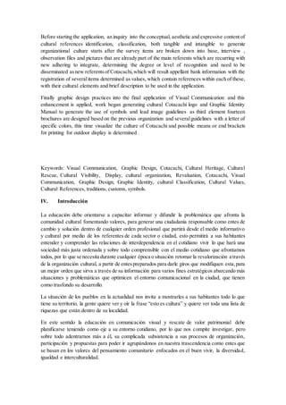 Before starting the application, an inquiry into the conceptual, aesthetic and expressive content of
cultural references identification, classification, both tangible and intangible to generate
organizational culture starts after the survey items are broken down into base, interview ,
observation files and pictures that are already part of the main referents which are recurring with
new adhering to integrate, determining the degree or level of recognition and need to be
disseminated asnew referentsof Cotacachi,which will result appellant bank information with the
registration of severalitems determined as values, which contain references within each of these,
with their cultural elements and brief description to be used in the application.
Finally graphic design practices into the final application of Visual Communication and this
enhancement is applied, work began generating cultural Cotacachi logo and Graphic Identity
Manual to generate the use of symbols and lead image guidelines as third element fourteen
brochures are designed based on the previous organization and severalguidelines with a letter of
specific colors, this time visualize the culture of Cotacachi and possible means or end brackets
for printing for outdoor display is determined .
Keywords: Visual Communication, Graphic Design, Cotacachi, Cultural Heritage, Cultural
Rescue, Cultural Visibility, Display, cultural organization, Revaluation, Cotacachi, Visual
Communication, Graphic Design, Graphic Identity, cultural Classification, Cultural Values,
Cultural References, traditions, customs, symbols.
IV. Introducción
La educación debe orientarse a capacitar informar y difundir la problemática que afronta la
comunidad cultural fomentando valores, para generar una ciudadanía responsable como entes de
cambio y solución dentro de cualquier orden profesional que partirá desde el medio informativo
y cultural por medio de los referentes de cada sector o ciudad, esto permitirá a sus habitantes
entender y comprender las relaciones de interdependencia en el cotidiano vivir lo que hará una
sociedad más justa ordenada y sobre todo comprensible con el medio cotidiano que afrontamos
todos, por lo que se necesita durante cualquier época o situación retomar la revalorización a través
de la organización cultural, a partir de entespreparados para darle giros que modifiquen esta,para
un mejor orden que sirva a través de su información para varios fines estratégicos abarcando más
situaciones y problemáticas que optimicen el entorno comunicacional en la ciudad, que tienen
como trasfondo su desarrollo.
La situación de los pueblos en la actualidad nos invita a mostrarles a sus habitantes todo lo que
tiene su territorio, la gente quiere ver y oír la frase “esto es cultura” y quiere ver toda una lista de
riquezas que están dentro de su localidad.
En este sentido la educación en comunicación visual y rescate de valor patrimonial debe
planificarse teniendo como eje a su entorno cotidiano, por lo que nos compite investigar, pero
sobre todo adentrarnos más a él, su complicada subsistencia a sus procesos de organización,
participación y propuestas para poder ir agrupándonos en nuestra trascendencia como entes que
se basan en los valores del pensamiento comunitario enfocados en el buen vivir, la diversidad,
igualdad e interculturalidad.
 