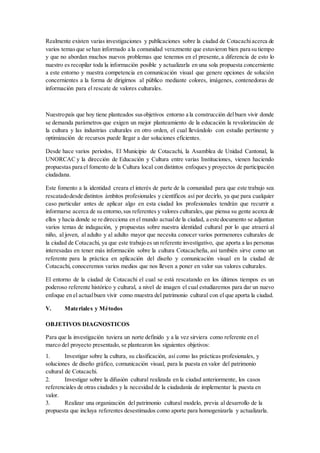 Realmente existen varias investigaciones y publicaciones sobre la ciudad de Cotacachiacerca de
varios temasque se han informado a la comunidad verazmente que estuvieron bien para su tiempo
y que no abordan muchos nuevos problemas que tenemos en el presente,a diferencia de esto lo
nuestro es recopilar toda la información posible y actualizarla en una sola propuesta concerniente
a este entorno y nuestra competencia en comunicación visual que genere opciones de solución
concernientes a la forma de dirigirnos al público mediante colores, imágenes, contenedoras de
información para el rescate de valores culturales.
Nuestropaís que hoy tiene planteados susobjetivos entorno a la construcción delbuen vivir donde
se demanda parámetros que exigen un mejor planteamiento de la educación la revalorización de
la cultura y las industrias culturales en otro orden, el cual llevándolo con estudio pertinente y
optimización de recursos puede llegar a dar soluciones eficientes.
Desde hace varios periodos, El Municipio de Cotacachi, la Asamblea de Unidad Cantonal, la
UNORCAC y la dirección de Educación y Cultura entre varias Instituciones, vienen haciendo
propuestas para el fomento de la Cultura local con distintos enfoques y proyectos de participación
ciudadana.
Este fomento a la identidad creara el interés de parte de la comunidad para que este trabajo sea
rescatadodesde distintos ámbitos profesionales y científicos así por decirlo, ya que para cualquier
caso particular antes de aplicar algo en esta ciudad los profesionales tendrán que recurrir a
informarse acerca de su entorno,sus referentes y valores culturales, que piensa su gente acerca de
ellos y hacia donde se re direcciona en el mundo actualde la ciudad, a este documento se adjuntan
varios temas de indagación, y propuestas sobre nuestra identidad cultural por lo que atraerá al
niño, al joven, al adulto y al adulto mayor que necesita conocer varios pormenores culturales de
la ciudad de Cotacachi, ya que este trabajo es un referente investigativo, que aporta a las personas
interesadas en tener más información sobre la cultura Cotacacheña, así también sirve como un
referente para la práctica en aplicación del diseño y comunicación visual en la ciudad de
Cotacachi, conoceremos varios medios que nos lleven a poner en valor sus valores culturales.
El entorno de la ciudad de Cotacachi el cual se está rescatando en los últimos tiempos es un
poderoso referente histórico y cultural, a nivel de imagen el cual estudiaremos para dar un nuevo
enfoque en el actualbuen vivir como muestra del patrimonio cultural con el que aporta la ciudad.
V. Materiales y Métodos
OBJETIVOS DIAGNOSTICOS
Para que la investigación tuviera un norte definido y a la vez sirviera como referente en el
marco del proyecto presentado, se plantearon los siguientes objetivos:
1. Investigar sobre la cultura, su clasificación, así como las prácticas profesionales, y
soluciones de diseño gráfico, comunicación visual, para la puesta en valor del patrimonio
cultural de Cotacachi.
2. Investigar sobre la difusión cultural realizada en la ciudad anteriormente, los casos
referenciales de otras ciudades y la necesidad de la ciudadanía de implementar la puesta en
valor.
3. Realizar una organización del patrimonio cultural modelo, previa al desarrollo de la
propuesta que incluya referentes desestimados como aporte para homogenizarla y actualizarla.
 