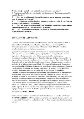 5. Estos trabajos realizados carecen de información textual a que se debe?
6. Cree que existen Referentes desestimados anteriormente en trabajos de comunicación
visual Culturales?
7. Cree que los habitantes de Cotacachi consideran necesaria una nueva puesta en
valor de la cultura de Cotacachi?
8. A través de que podrían difundirse los valores y referentes culturales en Cotacachi
de manera que puedan ser visibilizados?
9. Cree que sería de gran importancia e interés social la valoración y comunicación de
las riquezas culturales de Cotacachi a través del diseño?
10. Cree Ud. que existe un logotipo o y un manual de identidad grafica dentro del
sector cultural de Cotacachi?.
CONCLUSIONDE LA ENTREVISTA
Durante la entrevista realizada en el GAD Municipal de Cotacachi en noviembre del 2014, los
entrevistados Lic. Wilson Cevallos, Magister Amílcar Proaño y Lic. Francisco Arens,
funcionarios en el sector de comunicación y cultura en el periodo 2009 2014 y también
actualmente, destacamos las siguientes declaraciones:
Que existe en Cotacachiuna carencia de Comunicación en la comunicación visual existente
sobre la cultura no es recomendable y que no es perceptible, no corresponden a las diversas
expresiones culturales existentes en las distintas zonas territoriales, los trabajos de
comunicación visual cultural existentes en el exterior se dice que de alguna manera aluden a la
organización del patrimonio y también que no se afirman en lo que es el patrimonio Cultural de
Cotacachi, confirma que se han desestimado varios referentes culturales, sino que responden a
ideologías de las Administraciones, que falta lo Afrocotacacheño,incorporando el patrimonio
tangible e intangible, al decirnos que los trabajos son realizados por personas ajenas a Cotacachi
cuando la institución difundió las comunicaciones visuales de la cultura en el periodo 2009-
2014.Dice que desde el Municipio de Cotacachise ha concluido que los trabajos de
comunicación visual de la cultura están mal enfocados, se demanda de gente de la localidad que
sea profesional, reitera que se debe realizar dentro de la comunicación visual es necesario
incorporar un mínimo de texto ilustrativo, explicativo con textos claros y concisos y con colores
llamativos sin embargo afirma que las imágenes hablan solas y que se deben transmitir con
políticas que quieran decir o transmitir algo, que en Cotacachisi apoyarían una nueva puesta en
valor al menos algunos sectores como el sector comercial y turístico, la Unorcac,algunos
artistas y la Asamblea de Unidad Cantonal también se cree que se debería realizarlo mediante
medios impresos de manera ocasional como volantes para cerrar todos afirman que no existe un
logotipo ni tampoco un manual de identidad grafica local de la cultura Cotacacheña.
INVESTIGACION DE CAMPO
Sobre Comunicación Visual Cultural aun existente llevadas a cabo en la ciudad de Cotacachi.
FICHAS DE OBSERVACION: Se utiliza la observación para captar la situación actual en que
se encuentra la Comunicación visual de Cotacachi, con el objeto de conocer el problema en base
a lo real.
 