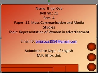 Name: Brijal Oza
Roll no.: 21
Sem: 4
Paper: 15, Mass Communication and Media
Studies
Topic: Representation of Women in advertisement
Email ID: brijaloza1994@gmail.com
Submitted to: Dept. of English
M.K. Bhav. Uni.
 