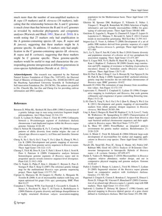 much more than the number of non-ampliﬁed markers in
B. rapa (15 markers) and B. oleracea (34 markers), indi-
cating that the relationship between the A and C genomes
is much closer than that between the B and A or C genomes
as revealed by molecular phylogenetic and cytogenetic
analyses (Warwick and Black 1991; Xiao et al. 2010). It is
worth noting that 27 markers only had ampliﬁcation in
the A genome-containing species (B. rapa, B. napus and
B. juncea), suggesting that these markers might be A
genome speciﬁc. In addition, 13 markers only had ampli-
ﬁcation in the C genome-containing species (B. oleracea,
B. napus and B. carinata), suggesting that these markers
might be C genome speciﬁc. These genome-speciﬁc
markers would be useful to map and characterize the cor-
responding genome introgression at different generations in
cross-species hybridization (Navabi et al. 2011).
Acknowledgments The research was supported by the National
Natural Science Foundation of China (No. 31071452), the Doctoral
Fund of Ministry of Education of China (No. 20100146110019) and
the Huazhong Agricultural University Scientiﬁc & Technological
Self-innovation Foundation (No. 2011SC04). The authors are grateful
to Drs. Chaozhi Ma, Jun Zou and Cheng Cui for providing cultivar
information and DNA samples.
References
Botstein D, White RL, Skolnick M, Davis RW (1980) Construction of
a genetic linkage map in man using restriction fragment length
polymorphisms. Am J Hum Genet 32:314–331
Cavell A, Lydiate D, Parkin I, Dean C, Trick M (1998) Collinearity
between a 30-centimorgan segment of Arabidopsis thaliana
chromosome 4 and duplicated regions within the Brassica napus
genome. Genome 41:62–69
Chen S, Nelson M, Ghamkhar K, Fu T, Cowling W (2008) Divergent
patterns of allelic diversity from similar origins: the case of
oilseed rape (Brassica napus L.) in China and Australia. Genome
51:1–10
Cheng X, Xu J, Xia S, Gu J, Yang Y, Fu J, Qian X, Zhang S, Wu J,
Liu K (2009) Development and genetic mapping of microsat-
ellite markers from genome survey sequences in Brassica napus.
Theor Appl Genet 118:1121–1131
Cheung F, Trick M, Drou N, Lim Y, Park J, Kwon S, Kim J, Scott R,
Pires J, Paterson A (2009) Comparative analysis between
homoeologous genome segments of Brassica napus and its
progenitor species reveals extensive sequence-level divergence.
Plant Cell 21:1912–1928
Choi S, Teakle G, Plaha P, Kim J, Allender C, Beynon E, Piao Z,
Soengas P, Han T, King G (2007) The reference genetic linkage
map for the multinational Brassica rapa genome sequencing
project. Theor Appl Genet 115:777–792
Cipriani G, Marrazzo M, Di Gaspero G, Pfeiffer A, Morgante M,
Testolin R (2008) A set of microsatellite markers with long core
repeat optimized for grape (Vitis spp.) genotyping. BMC Plant
Biol 8:127
Comadran J, Thomas WTB, Van Eeuwijk F, Ceccarelli S, Grando S,
Stanca A, Pecchioni N, Akar T, Al-Yassin A, Benbelkacem A
(2009) Patterns of genetic diversity and linkage disequilibrium in
a highly structured Hordeum vulgare association-mapping
population for the Mediterranean basin. Theor Appl Genet 119:
175–187
Ghislain M, Spooner DM, Rodrı´guez F, Villamo´n F, Nu´n˜ez J,
Va´squez C, Waugh R, Bonierbale M (2004) Selection of highly
informative and user-friendly microsatellites (SSRs) for geno-
typing of cultivated potato. Theor Appl Genet 108:881–890
Guichoux E, Lagache L, Wagner S, Chaumeil P, Le´ger P, Lepais O,
Lepoittevin C, Malausa T, Revardel E, Salin F (2011) Current
trends in microsatellite genotyping. Mol Ecol Res 11:591–611
Iniguez-Luy F, Voort A, Osborn T (2008) Development of a set of
public SSR markers derived from genomic sequence of a rapid
cycling Brassica oleracea L. genotype. Theor Appl Genet 117:
977–985
Jin L, Lu Y, Xiao P, Sun M, Corke H, Bao J (2010) Genetic diversity
and population structure of a diverse set of rice germplasm for
association mapping. Thero Appl Genet 121:475–487
Kaur S, Cogan NOI, Ye G, Baillie R, Hand M, Ling A, Mcgearey A,
Kaur J, Hopkins C, Todorovic M (2009) Genetic map construc-
tion and QTL mapping of resistance to blackleg (Leptosphaeria
maculans) disease in Australian canola (Brassica napus L.)
cultivars. Thero Appl Genet 120:71–83
Kim H, Choi S, Bae J, Hong C, Lee S, Hossain M, Van Nguyen D, Jin
M, Park B, Bang J (2009) Sequenced BAC anchored reference
genetic map that reconciles the ten individual chromosomes of
Brassica rapa. BMC genomics 10:432
Kosambi D (1944) The estimation of map distance from recombina-
tion values. Ann Eugen 12:172–175
Lagercrantz U, Putterill J, Coupland G, Lydiate D (1996) Compar-
ative mapping in Arabidopsis and Brassica, ﬁne scale genome
collinearity and congruence of genes controlling ﬂowering time.
Plant J 9:13–20
Li H, Chen X, Yang Y, Xu J, Gu J, Fu J, Qian X, Zhang S, Wu J, Liu
K (2011) Development and genetic mapping of microsatellite
markers from whole genome shotgun sequences in Brassica
oleracea. Mol Breed 28:585–596
Ling A, Kaur J, Burgess B, Hand M, Hopkins C, Li X, Love C, Vardy
M, Walkiewicz M, Spangenberg G (2007) Characterization of
simple sequence repeat markers derived in silico from Brassica
rapa bacterial artiﬁcial chromosome sequences and their appli-
cation in Brassica napus. Mol Ecol Notes 7:273–277
Liu K, Muse SV (2005) PowerMarker: an integrated analysis
environment for genetic marker analysis. Bioinformatics 21:
2128–2129
Lowe A, Moule C, Trick M, Edwards K (2004) Efﬁcient large-scale
development of microsatellites for marker and mapping appli-
cations in Brassica crop species. Theor Appl Genet 108:1103–
1112
Navabi ZK, Stead KE, Pires JC, Xiong Z, Sharpe AG, Parkin IAP,
Rahman MH, Good AG (2011) Analysis of B-Genome Chro-
mosome Introgression in Interspeciﬁc Hybrids of Brassica
napus 9 B. carinata. Genetics 187:659–673
Parida S, Yadava D, Mohapatra T (2010) Microsatellites in Brassica
unigenes: relative abundance, marker design, and use in
comparative physical mapping and genome analysis. Genome
53:55–67
Parkin I, Gulden S, Sharpe A, Lukens L, Trick M, Osborn T, Lydiate
D (2005) Segmental structure of the Brassica napus genome
based on comparative analysis with Arabidopsis thaliana.
Genetics 171:765–781
Piquemal J, Cinquin E, Couton F, Rondeau C, Seignoret E, Doucet I,
Perret D, Villeger M, Vincourt P, Blanchard P (2005) Construc-
tion of an oilseed rape (Brassica napus L.) genetic map with SSR
markers. Theor Appl Genet 111:1514–1523
Sadowski J, Gaubier P, Delseny M, Quiros C (1996) Genetic and
physical mapping in Brassica diploid species of a gene cluster
deﬁned in Arabidopsis thaliana. Mol Gen Genet 251:298–306
Theor Appl Genet
123
 