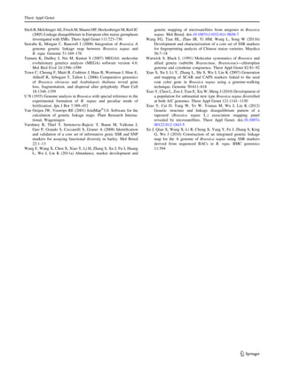 Stich B,Melchinger AE, Frisch M, MaurerHP, HeckenbergerM, Reif JC
(2005) Linkage disequilibrium in European elite maize germplasm
investigated with SSRs. Thero Appl Genet 111:723–730
Suwabe K, Morgan C, Bancroft I (2008) Integration of Brassica A
genome genetic linkage map between Brassica napus and
B. rapa. Genome 51:169–176
Tamura K, Dudley J, Nei M, Kumar S (2007) MEGA4: molecular
evolutionary genetics analysis (MEGA) software version 4.0.
Mol Biol Evol 24:1596–1599
Town C, Cheung F, Maiti R, Crabtree J, Haas B, Wortman J, Hine E,
Althoff R, Arbogast T, Tallon L (2006) Comparative genomics
of Brassica oleracea and Arabidopsis thaliana reveal gene
loss, fragmentation, and dispersal after polyploidy. Plant Cell
18:1348–1359
U N (1935) Genome analysis in Brassica with special reference to the
experimental formation of B. napus and peculiar mode of
fertilization. Jpn J Bot 7:389–452
Van Ooijen JW, Voorrips RE (2001) JoinMapÒ
3.0. Software for the
calculation of genetic linkage maps. Plant Research Interna-
tional, Wageningen
Varshney R, Thiel T, Sretenovic-Rajicic T, Baum M, Valkoun J,
Guo P, Grando S, Ceccarelli S, Graner A (2008) Identiﬁcation
and validation of a core set of informative genic SSR and SNP
markers for assaying functional diversity in barley. Mol Breed
22:1–13
Wang F, Wang X, Chen X, Xiao Y, Li H, Zhang S, Xu J, Fu J, Huang
L, Wu J, Liu K (2011a) Abundance, marker development and
genetic mapping of microsatellites from unigenes in Brassica
napus. Mol Breed. doi:10.1007/s11032-011-9658-7
Wang FG, Tian HL, Zhao JR, Yi HM, Wang L, Song W (2011b)
Development and characterization of a core set of SSR markers
for ﬁngerprinting analysis of Chinese maize varieties. Maydica
56:7–18
Warwick S, Black L (1991) Molecular systematics of Brassica and
allied genera (subtribe Brassicinae, Brassiceae)—chloroplast
genome and cytodeme congruence. Theor Appl Genet 82:81–92
Xiao S, Xu J, Li Y, Zhang L, Shi S, Wu J, Liu K (2007) Generation
and mapping of SCAR and CAPS markers linked to the seed
coat color gene in Brassica napus using a genome-walking
technique. Genome 50:611–618
Xiao Y, Chen L, Zou J, Tian E, Xia W, Meng J (2010) Development of
a population for substantial new type Brassica napus diversiﬁed
at both A/C genomes. Theor Appl Genet 121:1141–1150
Xiao Y, Cai D, Yang W, Ye W, Younas M, Wu J, Liu K (2012)
Genetic structure and linkage disequilibrium pattern of a
rapeseed (Brassica napus L.) association mapping panel
revealed by microsatellites. Theor Appl Genet. doi:10.1007/s
00122-012-1843-5
Xu J, Qian X, Wang X, Li R, Cheng X, Yang Y, Fu J, Zhang S, King
G, Wu J (2010) Construction of an integrated genetic linkage
map for the A genome of Brassica napus using SSR markers
derived from sequenced BACs in B. rapa. BMC genomics
11:594
Theor Appl Genet
123
 