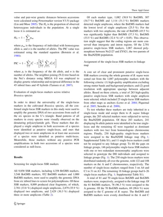 value and pair-wise genetic distances between accessions
were calculated using Powermarker version V3.51 package
(Liu and Muse 2005). The Ho is the proportion of observed
heterozygous individuals in the population. At a single
locus it is estimated as:
HO ¼ 1 À
Xn
u¼1
puu
where puu is the frequency of individual with homozygous
allele u, and n is the number of alleles. The PIC value was
estimated using the standard equation (Botstein et al.
1980):
PIC ¼ 1 À
Xn
i¼1
p2
i À 2
XnÀ1
i¼1
Xn
j¼iþ1
p2
i
p2
j
" #
where pi is the frequency of the ith allele, and n is the
number of alleles. The neighbor-joining (N-J) tree based on
the Nei’s distance using MEGA 4.0 was employed to
display genetic relationship and reciprocal difference in the
45 inbred lines and 45 hybrids (Tamura et al. 2007).
Evaluation of single-locus markers across relative
Brassica species
In order to detect the universality of the single-locus
markers in the cultivated Brassica species, all the con-
ﬁrmed single-locus SSR markers in this study were used to
amplify the genomic DNA of two accessions from each of
the six species in the U’s triangle. Band patterns of all
markers in every species were visually observed on the
denaturing polyacrylamide gels. Those markers that dis-
played a single amplicon in both accessions of a species
were identiﬁed as putative single-locus, and ones that
displayed two or more amplicons in at least one accession
of a species were identiﬁed as putative multi-locus.
Meanwhile, those markers without any positive PCR
ampliﬁcations in both two accessions of a species were
considered as null-locus.
Results
Screening for single-locus SSR markers
All 9,858 SSR markers, including 4,358 BrGMS markers,
3,548 BoGMS markers, 952 BnGMS markers and 1,000
BnEMS markers, were used to amplify the genomic DNA
from six inbred lines to screen for polymorphisms. Of these
SSR markers, 8,009 produced clear fragments, of which,
2,701 (33.8 %) displayed single amplicons, 2,879 (35.9 %)
displayed two amplicons, and 2,429 (30.3 %) displayed
three or more amplicons (Table 2).
Of each marker type, 1,082 (38.8 %) BoGMS, 307
(34.7 %) BnGMS and 1,114 (31.3 %) BrGMS markers
detected single amplicons, where the BnEMS markers had
the lowest level of single amplicons (25.5 %). For the
markers with two amplicons, the rate of BnEMS (45.5 %)
was signiﬁcantly higher than BrGMS (37.3 %), BnGMS
(33.5 %) and BoGMS (32.4 %) (P  0.05). This observa-
tion might suggest that the coding regions are more con-
served than intergenic and intron regions. Of the 2,701
putative single-locus SSR markers, 1,087 showed poly-
morphism between No2127 and ZY821, the two parents of
the BnaNZDH population.
Assignment of the single-locus SSR markers to linkage
map
A core set of clear and prominent putative single-locus
SSR markers covering the whole genome of B. napus were
sorted out from the 1,087 polymorphic markers with the
following criteria: (1) high-quality ampliﬁcation excluding
strong stutter bands and background products; and (2) good
resolution with appropriate spacings between adjacent
alleles. Based on these criteria, a total of 283 high-quality
putative single-locus SSR markers with single amplicon
were selected, which included 25 single-locus SSR markers
from other maps as anchors (Lowe et al. 2004; Piquemal
et al. 2005; Suwabe et al. 2008).
To test whether these markers are truly inherited in a
single-locus mode and assign them to B. napus linkage
groups, the 283 selected markers were subjected to survey
the BnaNZDH population. Of these 283 markers, 241
displaying bi-allele pattern were identiﬁed to be true single-
locus and the remaining 42 were regarded as dominant
markers with two loci from homoeologous chromosome
regions. Finally, 230 high-quality single-locus markers
were assigned to the BnaNZDH linkage map (Fig. 1;
Supplemental Table S1), and 11 single-locus markers could
not be assigned to any linkage group. To ﬁll the gaps on
linkage groups, 146 polymorphic single-locus SSR markers
with one or two redundant monomorphic amplicons were
selected to genotype the DH individuals and assigned to
linkage groups (Fig. 1). The 230 single-locus markers were
distributed randomly all over the genome, with 122 and 108
markers on the A and C chromosomes, respectively. The
number of single-locus markers ranged from 3 on A4 and
C1 to 31 on A3. The remaining 16 linkage groups had 6–26
single-locus markers (Fig. 1; Supplemental Table S1).
A total of 81 and 70 single-locus BrGMS and BoGMS
markers were, respectively, assigned to the linkage map. Of
the 81 BrGMS markers, 78 (96.3 %) were assigned to the
A genome. Of the 70 BoGMS markers, 69 (98.6 %) were
assigned to the C genome of B. napus. The BnGMS and
BnEMS markers were evenly distributed in the A and C
Theor Appl Genet
123
 
