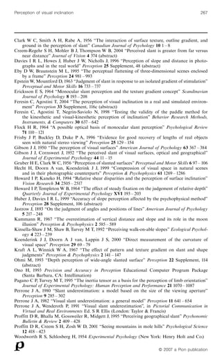 Clark W C, Smith A H, Rabe A, 1956 ``The interaction of surface texture, outline gradient, and
ground in the perception of slant'' Canadian Journal of Psychology 10 1 ^ 8
Creem-Regehr S H, Mohler B J, Thompson W B, 2004 ``Perceived slant is greater from far versus
near distance'' Journal of Vision 4 374 (abstract)
Davies I R L, Howes J, Huber J W, Nicholls J, 1996 ``Perception of slope and distance in photo-
graphs and in the real world'' Perception 25 Supplement, 48 (abstract)
Eby D W, Braunstein M L, 1995 ``The perceptual flattening of three-dimensional scenes enclosed
by a frame'' Perception 24 981 ^ 993
Epstein W, Mountford D, 1963 ``Judgment of slant in response to an isolated gradient of stimulation''
Perceptual and Motor Skills 16 733 ^ 737
Ericksson E S, 1964 ``Monocular slant perception and the texture gradient concept'' Scandinavian
Journal of Psychology 8 193 ^ 208
Feresin C, Agostini T, 2004 ``The perception of visual inclination in a real and simulated environ-
ment'' Perception 33 Supplement, 116c (abstract)
Feresin C, Agostini T, Negrin-Saviolo N, 1998 ``Testing the validity of the paddle method for
the kinesthetic and visual-kinesthetic perception of inclination'' Behavior Research Methods,
Instruments, & Computers 30 637 ^ 642
Flock H R, 1964 ``A possible optical basis of monocular slant perception'' Psychological Review
71 110 ^ 121
Frisby J P, Buckley D, Duke P A, 1996 ``Evidence for good recovery of lengths of real objects
seen with natural stereo viewing'' Perception 25 129 ^ 154
Gibson J J, 1950 ``The perception of visual surfaces'' American Journal of Psychology 63 367 ^ 384
Gibson J J, Cornsweet J, 1952 ``The perceived slant of visual surfaces, optical and geographical''
Journal of Experimental Psychology 44 11 ^ 15
Gruber H E, Clark W C, 1956 ``Perception of slanted surfaces'' Perceptual and Motor Skills 6 97 ^ 106
Hecht H, Doorn A van, Koenderink J J, 1999 ``Compression of visual space in natural scenes
and in their photographic counterparts'' Perception & Psychophysics 61 1269 ^ 1286
Howard I P, Kaneko H, 1994 ``Relative shear disparities and the perception of surface inclination''
Vision Research 34 2505 ^ 2517
Howard I P, Templeton W B, 1964 ``The effect of steady fixation on the judgement of relative depth''
Quarterly Journal of Experimental Psychology XVI 193 ^ 203
Huber J, Davies I R L, 1999 ``Accuracy of slope perception affected by the psychophysical method''
Perception 28 Supplement, 106 (abstract)
Jastrow J, 1893 ``On the judgment of angles and positions of lines'' American Journal of Psychology
5 217 ^ 248
Kammann R, 1967 ``The overestimation of vertical distance and slope and its role in the moon
illusion'' Perception & Psychophysics 2 585 ^ 589
Kinsella-Shaw J M, Shaw B, Turvey M T, 1992 ``Perceiving walk-on-able slopes'' Ecological Psychol-
ogy 4 223 ^ 239
Koenderink J J, Doorn A J van, Lappin J S, 2000 ``Direct measurement of the curvature of
visual space'' Perception 29 69 ^ 79
Kraft A L, Winnick W A, 1967 ``The effect of pattern and texture gradient on slant and shape
judgments'' Perception & Psychophysics 2 141 ^ 147
Ohmi M, 1993 ``Depth perception of wide-angle slanted surface'' Perception 22 Supplement, 114
(abstract)
Ono H, 1993 Precision and Accuracy in Perception Educational Computer Program Package
(Santa Barbara, CA: Intellimation)
Pagano C P, Turvey M T, 1995 ``The inertia tensor as a basis for the perception of limb orientation''
Journal of Experimental Psychology: Human Perception and Performance 21 1070 ^ 1087
Perrone J A, 1980 ``Slant underestimation: a model based on the size of the viewing aperture''
Perception 9 285 ^ 302
Perrone J A, 1982 ``Visual slant underestimation: a general model'' Perception 11 641 ^ 654
Perrone J A, Wenderoth P, 1991 ``Visual slant underestimation'', in Pictorial Communication in
Virtual and Real Environments Ed. S R Ellis (London: Taylor & Francis)
Proffitt D R, Bhalla M, Gossweiler R, Midgett J, 1995 ``Perceiving geographical slant'' Psychonomic
Bulletin & Review 2 409 ^ 428
Proffitt D R, Creem S H, Zosh W D, 2001 ``Seeing mountains in mole hills'' Psychological Science
12 418 ^ 423
Woodworth R S, Schlosberg H, 1954 Experimental Psychology (New York: Henry Holt and Co.)
ß 2007 a Pion publication
Perception of visual inclination 267
 