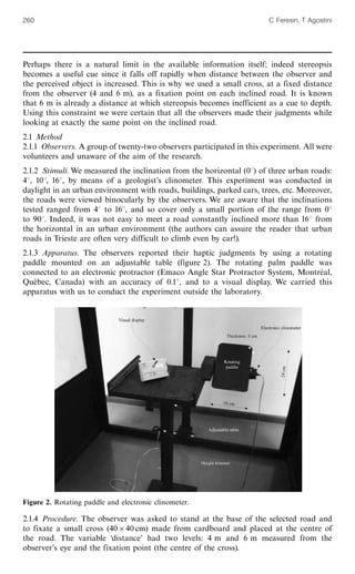 Perhaps there is a natural limit in the available information itself; indeed stereopsis
becomes a useful cue since it falls off rapidly when distance between the observer and
the perceived object is increased. This is why we used a small cross, at a fixed distance
from the observer (4 and 6 m), as a fixation point on each inclined road. It is known
that 6 m is already a distance at which stereopsis becomes inefficient as a cue to depth.
Using this constraint we were certain that all the observers made their judgments while
looking at exactly the same point on the inclined road.
2.1 Method
2.1.1 Observers. A group of twenty-two observers participated in this experiment. All were
volunteers and unaware of the aim of the research.
2.1.2 Stimuli. We measured the inclination from the horizontal (08) of three urban roads:
48, 108, 168, by means of a geologist's clinometer. This experiment was conducted in
daylight in an urban environment with roads, buildings, parked cars, trees, etc. Moreover,
the roads were viewed binocularly by the observers. We are aware that the inclinations
tested ranged from 48 to 168, and so cover only a small portion of the range from 08
to 908. Indeed, it was not easy to meet a road constantly inclined more than 168 from
the horizontal in an urban environment (the authors can assure the reader that urban
roads in Trieste are often very difficult to climb even by car!).
2.1.3 Apparatus. The observers reported their haptic judgments by using a rotating
paddle mounted on an adjustable table (figure 2). The rotating palm paddle was
connected to an electronic protractor (Emaco Angle Star Protractor System, Montre¨ al,
Que¨ bec, Canada) with an accuracy of 0.18, and to a visual display. We carried this
apparatus with us to conduct the experiment outside the laboratory.
2.1.4 Procedure. The observer was asked to stand at the base of the selected road and
to fixate a small cross (40640 cm) made from cardboard and placed at the centre of
the road. The variable `distance' had two levels: 4 m and 6 m measured from the
observer's eye and the fixation point (the centre of the cross).
Figure 2. Rotating paddle and electronic clinometer.
260 C Feresin, T Agostini
 