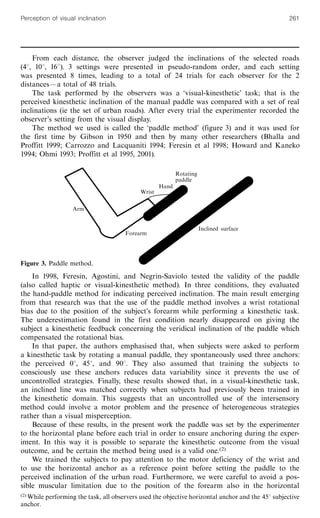 From each distance, the observer judged the inclinations of the selected roads
(48, 108, 168). 3 settings were presented in pseudo-random order, and each setting
was presented 8 times, leading to a total of 24 trials for each observer for the 2
distancesöa total of 48 trials.
The task performed by the observers was a `visual-kinesthetic' task; that is the
perceived kinesthetic inclination of the manual paddle was compared with a set of real
inclinations (ie the set of urban roads). After every trial the experimenter recorded the
observer's setting from the visual display.
The method we used is called the `paddle method' (figure 3) and it was used for
the first time by Gibson in 1950 and then by many other researchers (Bhalla and
Proffitt 1999; Carrozzo and Lacquaniti 1994; Feresin et al 1998; Howard and Kaneko
1994; Ohmi 1993; Proffitt et al 1995, 2001).
In 1998, Feresin, Agostini, and Negrin-Saviolo tested the validity of the paddle
(also called haptic or visual-kinesthetic method). In three conditions, they evaluated
the hand-paddle method for indicating perceived inclination. The main result emerging
from that research was that the use of the paddle method involves a wrist rotational
bias due to the position of the subject's forearm while performing a kinesthetic task.
The underestimation found in the first condition nearly disappeared on giving the
subject a kinesthetic feedback concerning the veridical inclination of the paddle which
compensated the rotational bias.
In that paper, the authors emphasised that, when subjects were asked to perform
a kinesthetic task by rotating a manual paddle, they spontaneously used three anchors:
the perceived 08, 458, and 908. They also assumed that training the subjects to
consciously use these anchors reduces data variability since it prevents the use of
uncontrolled strategies. Finally, these results showed that, in a visual-kinesthetic task,
an inclined line was matched correctly when subjects had previously been trained in
the kinesthetic domain. This suggests that an uncontrolled use of the intersensory
method could involve a motor problem and the presence of heterogeneous strategies
rather than a visual misperception.
Because of these results, in the present work the paddle was set by the experimenter
to the horizontal plane before each trial in order to ensure anchoring during the exper-
iment. In this way it is possible to separate the kinesthetic outcome from the visual
outcome, and be certain the method being used is a valid one.(2)
We trained the subjects to pay attention to the motor deficiency of the wrist and
to use the horizontal anchor as a reference point before setting the paddle to the
perceived inclination of the urban road. Furthermore, we were careful to avoid a pos-
sible muscular limitation due to the position of the forearm also in the horizontal
Wrist
Hand
Rotating
paddle
Forearm
Arm
Inclined surface
Figure 3. Paddle method.
(2) While performing the task, all observers used the objective horizontal anchor and the 458 subjective
anchor.
Perception of visual inclination 261
 
