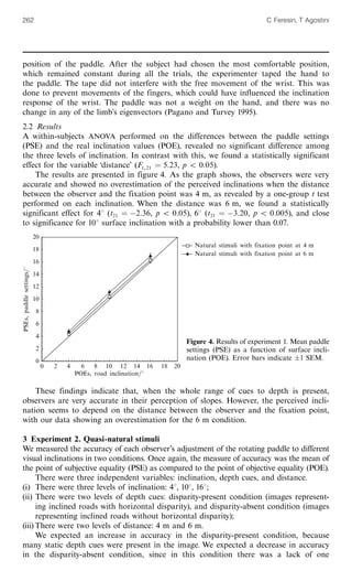 position of the paddle. After the subject had chosen the most comfortable position,
which remained constant during all the trials, the experimenter taped the hand to
the paddle. The tape did not interfere with the free movement of the wrist. This was
done to prevent movements of the fingers, which could have influenced the inclination
response of the wrist. The paddle was not a weight on the hand, and there was no
change in any of the limb's eigenvectors (Pagano and Turvey 1995).
2.2 Results
A within-subjects ANOVA performed on the differences between the paddle settings
(PSE) and the real inclination values (POE), revealed no significant difference among
the three levels of inclination. In contrast with this, we found a statistically significant
effect for the variable `distance' (F1 21 ˆ 5X23, p 5 0X05).
The results are presented in figure 4. As the graph shows, the observers were very
accurate and showed no overestimation of the perceived inclinations when the distance
between the observer and the fixation point was 4 m, as revealed by a one-group t test
performed on each inclination. When the distance was 6 m, we found a statistically
significant effect for 48 (t21 ˆ À2X36, p 5 0X05), 68 (t21 ˆ À3X20, p 5 0X005), and close
to significance for 108 surface inclination with a probability lower than 0.07.
These findings indicate that, when the whole range of cues to depth is present,
observers are very accurate in their perception of slopes. However, the perceived incli-
nation seems to depend on the distance between the observer and the fixation point,
with our data showing an overestimation for the 6 m condition.
3 Experiment 2. Quasi-natural stimuli
We measured the accuracy of each observer's adjustment of the rotating paddle to different
visual inclinations in two conditions. Once again, the measure of accuracy was the mean of
the point of subjective equality (PSE) as compared to the point of objective equality (POE).
There were three independent variables: inclination, depth cues, and distance.
(i) There were three levels of inclination: 48, 108, 168;
(ii) There were two levels of depth cues: disparity-present condition (images represent-
ing inclined roads with horizontal disparity), and disparity-absent condition (images
representing inclined roads without horizontal disparity);
(iii) There were two levels of distance: 4 m and 6 m.
We expected an increase in accuracy in the disparity-present condition, because
many static depth cues were present in the image. We expected a decrease in accuracy
in the disparity-absent condition, since in this condition there was a lack of one
,
20
18
16
14
12
10
8
6
4
2
0
PSEs,paddlesettingsa8
Natural stimuli with fixation point at 4 m
Natural stimuli with fixation point at 6 m
0 2 4 6 8 10 12 14 16 18 20
POEs, road inclinationa8
Figure 4. Results of experiment 1. Mean paddle
settings (PSE) as a function of surface incli-
nation (POE). Error bars indicate Æ1 SEM.
262 C Feresin, T Agostini
 