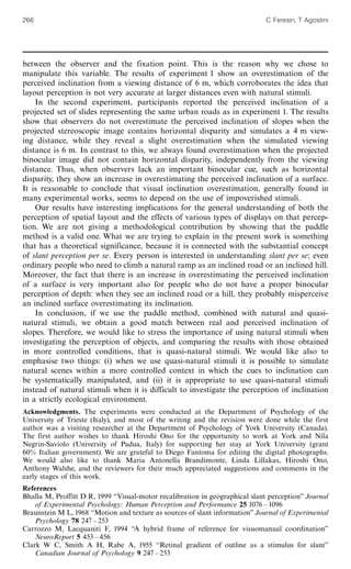 between the observer and the fixation point. This is the reason why we chose to
manipulate this variable. The results of experiment 1 show an overestimation of the
perceived inclination from a viewing distance of 6 m, which corroborates the idea that
layout perception is not very accurate at larger distances even with natural stimuli.
In the second experiment, participants reported the perceived inclination of a
projected set of slides representing the same urban roads as in experiment 1. The results
show that observers do not overestimate the perceived inclination of slopes when the
projected stereoscopic image contains horizontal disparity and simulates a 4 m view-
ing distance, while they reveal a slight overestimation when the simulated viewing
distance is 6 m. In contrast to this, we always found overestimation when the projected
binocular image did not contain horizontal disparity, independently from the viewing
distance. Thus, when observers lack an important binocular cue, such as horizontal
disparity, they show an increase in overestimating the perceived inclination of a surface.
It is reasonable to conclude that visual inclination overestimation, generally found in
many experimental works, seems to depend on the use of impoverished stimuli.
Our results have interesting implications for the general understanding of both the
perception of spatial layout and the effects of various types of displays on that percep-
tion. We are not giving a methodological contribution by showing that the paddle
method is a valid one. What we are trying to explain in the present work is something
that has a theoretical significance, because it is connected with the substantial concept
of slant perception per se. Every person is interested in understanding slant per se; even
ordinary people who need to climb a natural ramp as an inclined road or an inclined hill.
Moreover, the fact that there is an increase in overestimating the perceived inclination
of a surface is very important also for people who do not have a proper binocular
perception of depth: when they see an inclined road or a hill, they probably misperceive
an inclined surface overestimating its inclination.
In conclusion, if we use the paddle method, combined with natural and quasi-
natural stimuli, we obtain a good match between real and perceived inclination of
slopes. Therefore, we would like to stress the importance of using natural stimuli when
investigating the perception of objects, and comparing the results with those obtained
in more controlled conditions, that is quasi-natural stimuli. We would like also to
emphasise two things: (i) when we use quasi-natural stimuli it is possible to simulate
natural scenes within a more controlled context in which the cues to inclination can
be systematically manipulated, and (ii) it is appropriate to use quasi-natural stimuli
instead of natural stimuli when it is difficult to investigate the perception of inclination
in a strictly ecological environment.
Acknowledgments. The experiments were conducted at the Department of Psychology of the
University of Trieste (Italy), and most of the writing and the revision were done while the first
author was a visiting researcher at the Department of Psychology of York University (Canada).
The first author wishes to thank Hiroshi Ono for the opportunity to work at York and Nila
Negrin-Saviolo (University of Padua, Italy) for supporting her stay at York University (grant
60% Italian government). We are grateful to Diego Fantoma for editing the digital photographs.
We would also like to thank Maria Antonella Brandimonte, Linda Lillakas, Hiroshi Ono,
Anthony Walshe, and the reviewers for their much appreciated suggestions and comments in the
early stages of this work.
References
Bhalla M, Proffitt D R, 1999 ``Visual-motor recalibration in geographical slant perception'' Journal
of Experimental Psychology: Human Perception and Performance 25 1076 ^ 1096
Braunstein M L, 1968 ``Motion and texture as sources of slant information'' Journal of Experimental
Psychology 78 247 ^ 253
Carrozzo M, Lacquaniti F, 1994 ``A hybrid frame of reference for visuomanual coordination''
NeuroReport 5 453 ^ 456
Clark W C, Smith A H, Rabe A, 1955 ``Retinal gradient of outline as a stimulus for slant''
Canadian Journal of Psychology 9 247 ^ 253
266 C Feresin, T Agostini
 