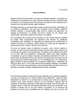 C.I:25.149.524
ANALISIS NUMERICO
Desde el inicio de la humanidad, el hombre ha intentado solventar y solucionar los
problemas que presentan en su vida, buscando siempre el camino más eficaz para
su solución, y con el pasar de los años, gracias a la evolución de la sociedad, se va
haciendo aún más fácil el resolver algún problema.
El análisis numérico es una herramienta creada, no para la solución más factible de
un problema matemático, sino para que de alguna forma compleja, utilizando
distintos métodos y procedimientos tales como la creación de algoritmos, se
obtenga la descripción y el análisis del mismo, siendo así una manera más
determinante, descriptiva y lógica de encontrar un resultado.
En la actualidad con el avance de la tecnología, se han creado maquinas digitales
las cuales están programadas con algoritmos para resolver los problemas
matemáticos más complejos sin necesidad de suposiciones de simplificación ni
pérdida de tiempo, sin embargo, existen millones de cosas que las maquinas no
pueden hacer como nosotros, tal cual como el pensar.
Yo como ser humano tengo la habilidad de pensar, crear, innovar, ingeniar y
construir un sinfín de cosas importantes quizá no para el mundo, pero si para mi uso
en particular de acuerdo a mis perspectivas. Por ejemplo: para multiplicar dos cifras
no me hace falta una calculadora, mentalmente puedo crear algún algoritmo
momentáneo el cual me facilita la solución del problema matemático: 25 x 25 . lo
puedo hacer de diferentes formas, pero la forma más dúctil para mi es tomar una de
las dos cifras y las divido en tres partes: 10, 10 y 5. Multiplico 25 x 10 = 250 primero,
luego obtendré el mismo resultado con la segunda multiplicación, sumándolos da
500 y por ultimo 25 x 5 = 125. Luego sumo los dos resultados restantes y el resultado
es 625. Tal vez para otras personas no sea el procedimiento más fácil, pero en mi
particular me ayuda a resolver multiplicaciones de altas cantidades.
En el proceso de estudio de esta rama de las matemáticas nos podemos preguntar:
¿de qué nos servirá esto en nuestro trabajo como ingenieros?. Luego de haber
interpretado la intención y la prioridad de la materia pude deducir lo siguiente:
nosotros como seres humanos siempre se nos presentara cualquier tipo de
problema en diferentes magnitudes. Esta materia nos ayuda a no solo encontrar un
resultado eficaz, ni tampoco la factibilidad del tiempo que te tomo encontrarlo, sino
también el método que se usó para obtener el resultado. En la presencia del
problema lo primero que se establece son las hipótesis, por qué y el como del
 