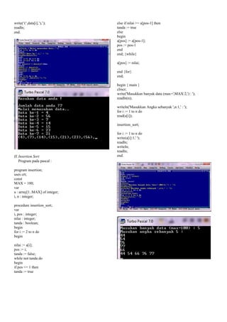 write(‘(‘,data[i],’),’);
readln;
end.
H. Insertion Sort
Program pada pascal :
program insertion;
uses crt;
const
MAX = 100;
var
a : array[1..MAX] of integer;
i, n : integer;
procedure insertion_sort;
var
i, pos : integer;
nilai : integer;
tanda : boolean;
begin
for i := 2 to n do
begin
nilai := a[i];
pos := i;
tanda := false;
while not tanda do
begin
if pos <= 1 then
tanda := true
else if nilai >= a[pos-1] then
tanda := true
else
begin
a[pos] := a[pos-1];
pos := pos-1
end
end; {while}
a[pos] := nilai;
end {for}
end;
begin { main }
clrscr;
write('Masukkan banyak data (max=',MAX:2,') : ');
readln(n);
writeln('Masukkan Angka sebanyak ',n:1,' : ');
for i := 1 to n do
read(a[i]);
insertion_sort;
for i := 1 to n do
write(a[i]:1,' ');
readln;
writeln;
readln;
end.
 