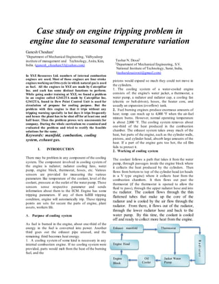 Case study on engine tripping problem in
engine due to seasonal temperature variation
Ganesh Chouhan1
1Department of Mechanical Engineering, Vidhyadeep
institute of management and Technology, Anita,Kim,
India. (ganesh_chouhan31@yahoo.com)
In XYZ Resources Ltd. numbers of internal combustion
engines are used. Most of those engines are four stroke
engines working on Otto cycle in which natural gas is used
as fuel. All the engines in XYZ are made by Caterpillar
Inc. and each has some distinct functions to perform.
While going under training at XYZ, we found a problem
in an engine called G3412TA made by Caterpillar Inc.
G3412TA, found in Dew Point Control Unit is used for
circulation of propane for cooling purpose. But the
problem with this engine is that it trips without any
tripping warning specially in hot days it trips frequently
and hence the plant has to be shut off for at least one and
half hour. Thus the problem proves very uneconomic for
company. During the whole curriculum we examined and
evaluated the problem and tried to rectify the feasible
solutions for the same.
Keywords: manifold, combustion, cooling
system, exhaust gas.
I. INTRODUCTION
There may be problem in any component of the cooling
system. The component involved in cooling system of
the engine is radiator; radiator cooling fans, water
pump, engine block, thermostat, hoses, etc. Various
sensors are provided for measuring the various
parameters like temperature of the coolant, level of the
coolant, pressure at the outlet of the water pump. These
sensors sense respective parameter and sends
information about them to the ECM. Engine has some
tripping parameters. If any of them fullfill tripping
condition, engine will automatically trip. These tipping
points are sets for secure the parts of engine, plant
assets, workers life.
A. Purpose of cooling system
As fuel is burned in the engine, about one-third of the
energy in the fuel is converted into power. Another
third goes out the exhaust pipe unused, and the
remaining third becomes heat energy.
1. A cooling system of some kind is necessary in any
internal combustion engine. If no cooling system were
provided, parts would melt from the heat of the burning
fuel, and the
Tushar N. Desai2
2Department of Mechanical Engineering, S.V.
National Institute of Technology, Surat, India,
(tushardesaisvnit@gmail.com)
pistons would expand so much they could not move in
the cylinders.
1. The cooling system of a water-cooled engine
consists of: the engine's water jacket, a thermostat, a
water pump, a radiator and radiator cap, a cooling fan
(electric or belt-driven), hoses, the heater core, and
usually an expansion (overflow) tank.
2. Fuel burning engines produce enormous amounts of
heat; temp. can reach up to 4,000 °F when the air-fuel
mixture burns. However, normal operating temperature
is about 2,000 °F. The cooling system removes about
one-third of the heat produced in the combustion
chamber. The exhaust system takes away much of the
heat, but parts of the engine, such as the cylinder walls,
pistons, and cylinder head, absorb large amounts of the
heat. If a part of the engine gets too hot, the oil film
fails to protect it.
2. Working of cooling system
The coolant follows a path that takes it from the water
pump, through passages inside the engine block where
it collects the heat produced by the cylinders. Then
flows from bottom to top of the cylinder head (or heads
in a V type engine) where it collects heat from the
combustion chambers. It then flows out past the
thermostat (if the thermostat is opened to allow the
fluid to pass), through the upper radiator hose and into
the radiator. The coolant flows through the thin
flattened tubes that make up the core of the
radiator and is cooled by the air flow through the
radiator. From there, it flows out of the radiator,
through the lower radiator hose and back to the
water pump. By this time, the coolant is cooled
off and ready to collect more heat from the engine.
Exhaust manifold
Engine Head
Engine
Block
Oil
Cooler
Jacket Water
Pump
Thermostat
Radiator
 
