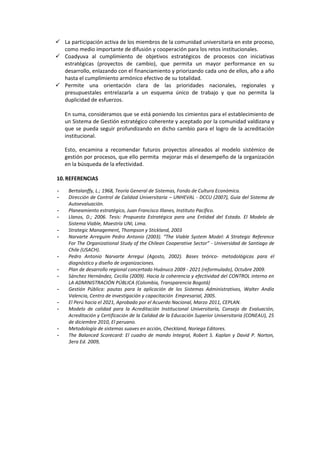  La participación activa de los miembros de la comunidad universitaria en este proceso,
como medio importante de difusión y cooperación para los retos institucionales.
 Coadyuva al cumplimiento de objetivos estratégicos de procesos con iniciativas
estratégicas (proyectos de cambio), que permita un mayor performance en su
desarrollo, enlazando con el financiamiento y priorizando cada uno de ellos, año a año
hasta el cumplimiento armónico efectivo de su totalidad.
 Permite una orientación clara de las prioridades nacionales, regionales y
presupuestales entrelazarla a un esquema único de trabajo y que no permita la
duplicidad de esfuerzos.
En suma, consideramos que se está poniendo los cimientos para el establecimiento de
un Sistema de Gestión estratégico coherente y aceptado por la comunidad valdizana y
que se pueda seguir profundizando en dicho cambio para el logro de la acreditación
institucional.
Esto, encamina a recomendar futuros proyectos alineados al modelo sistémico de
gestión por procesos, que ello permita mejorar más el desempeño de la organización
en la búsqueda de la efectividad.
10.REFERENCIAS
- Bertalanffy, L.; 1968, Teoría General de Sistemas, Fondo de Cultura Económica.
- Dirección de Control de Calidad Universitaria – UNHEVAL - DCCU (2007), Guía del Sistema de
Autoevaluación.
- Planeamiento estratégico, Juan Francisco Illanes, Instituto Pacífico.
- Llanos, D.; 2006. Tesis: Propuesta Estratégica para una Entidad del Estado. El Modelo de
Sistema Viable, Maestría UNI, Lima.
- Strategic Management, Thompson y Stickland, 2003
- Narvarte Arreguim Pedro Antonio (2003). “The Viable System Model: A Strategic Reference
For The Organizational Study of the Chilean Cooperative Sector” - Universidad de Santiago de
Chile (USACH).
- Pedro Antonio Narvarte Arregui (Agosto, 2002). Bases teórico- metodológicas para el
diagnóstico y diseño de organizaciones.
- Plan de desarrollo regional concertado Huánuco 2009 - 2021 (reformulado), Octubre 2009.
- Sánchez Hernández, Cecilia (2009). Hacia la coherencia y efectividad del CONTROL interno en
LA ADMINISTRACIÓN PÚBLICA (Colombia, Transparencia Bogotá)
- Gestión Pública: pautas para la aplicación de los Sistemas Administrativos, Walter Andía
Valencia, Centro de investigación y capacitación Empresarial, 2005.
- El Perú hacia el 2021, Aprobado por el Acuerdo Nacional, Marzo 2011, CEPLAN.
- Modelo de calidad para la Acreditación Institucional Universitaria, Consejo de Evaluación,
Acreditación y Certificación de la Calidad de la Educación Superior Universitaria (CONEAU), 25
de diciembre 2010, El peruano.
- Metodología de sistemas suaves en acción, Checkland, Noriega Editores.
- The Balanced Scorecard: El cuadro de mando Integral, Robert S. Kaplan y David P. Norton,
3era Ed. 2009,
 