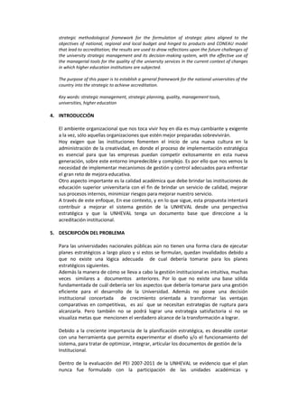 strategic methodological framework for the formulation of strategic plans aligned to the
objectives of national, regional and local budget and hinged to products and CONEAU model
that lead to accreditation; the results are used to draw reflections upon the future challenges of
the university strategic management and its decision-making system, with the effective use of
the managerial tools for the quality of the university services in the current context of changes
in which higher education institutions are subjected.
The purpose of this paper is to establish a general framework for the national universities of the
country into the strategic to achieve accreditation.
Key words: strategic management, strategic planning, quality, management tools,
universities, higher education
4. INTRODUCCIÓN
El ambiente organizacional que nos toca vivir hoy en día es muy cambiante y exigente
a la vez, sólo aquellas organizaciones que estén mejor preparadas sobrevivirán.
Hoy exigen que las instituciones fomenten el inicio de una nueva cultura en la
administración de la creatividad, en donde el proceso de implementación estratégica
es esencial para que las empresas puedan competir exitosamente en esta nueva
generación, sobre este entorno impredecible y complejo. Es por ello que nos vemos la
necesidad de implementar mecanismos de gestión y control adecuados para enfrentar
el gran reto de mejora educativa.
Otro aspecto importante es la calidad académica que debe brindar las instituciones de
educación superior universitaria con el fin de brindar un servicio de calidad, mejorar
sus procesos internos, minimizar riesgos para mejorar nuestro servicio.
A través de este enfoque, En ese contexto, y en lo que sigue, esta propuesta intentará
contribuir a mejorar el sistema gestión de la UNHEVAL desde una perspectiva
estratégica y que la UNHEVAL tenga un documento base que direccione a la
acreditación institucional.
5. DESCRIPCIÓN DEL PROBLEMA
Para las universidades nacionales públicas aún no tienen una forma clara de ejecutar
planes estratégicos a largo plazo y si estos se formulan, quedan invalidados debido a
que no existe una lógica adecuada de cual debería tomarse para los planes
estratégicos siguientes.
Además la manera de cómo se lleva a cabo la gestión institucional es intuitiva, muchas
veces similares a documentos anteriores. Por lo que no existe una base sólida
fundamentada de cuál debería ser los aspectos que debería tomarse para una gestión
eficiente para el desarrollo de la Universidad. Además no posee una decisión
institucional concertada de crecimiento orientada a transformar las ventajas
comparativas en competitivas, es así que se necesitan estrategias de ruptura para
alcanzarla. Pero también no se podrá lograr una estrategia satisfactoria si no se
visualiza metas que mencionen el verdadero alcance de la transformación a lograr.
Debido a la creciente importancia de la planificación estratégica, es deseable contar
con una herramienta que permita experimentar el diseño y/o el funcionamiento del
sistema, para tratar de optimizar, integrar, articular los documentos de gestión de la
Institucional.
Dentro de la evaluación del PEI 2007-2011 de la UNHEVAL se evidencio que el plan
nunca fue formulado con la participación de las unidades académicas y
 