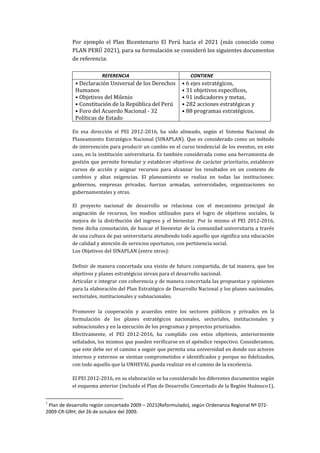 Por ejemplo el Plan Bicentenario El Perú hacia el 2021 (más conocido como
PLAN PERÚ 2021), para su formulación se consideró los siguientes documentos
de referencia:
REFERENCIA CONTIENE
• Declaración Universal de los Derechos
Humanos
• Objetivos del Milenio
• Constitución de la República del Perú
• Foro del Acuerdo Nacional - 32
Políticas de Estado
• 6 ejes estratégicos,
• 31 objetivos específicos,
• 91 indicadores y metas,
• 282 acciones estratégicas y
• 88 programas estratégicos.
En esa dirección el PEI 2012-2016, ha sido alineado, según el Sistema Nacional de
Planeamiento Estratégico Nacional (SINAPLAN). Que es considerado como un método
de intervención para producir un cambio en el curso tendencial de los eventos, en este
caso, en la institución universitaria. Es también considerada como una herramienta de
gestión que permite formular y establecer objetivos de carácter prioritario, establecer
cursos de acción y asignar recursos para alcanzar los resultados en un contexto de
cambios y altas exigencias. El planeamiento se realiza en todas las instituciones:
gobiernos, empresas privadas, fuerzas armadas, universidades, organizaciones no
gubernamentales y otras.
El proyecto nacional de desarrollo se relaciona con el mecanismo principal de
asignación de recursos, los medios utilizados para el logro de objetivos sociales, la
mejora de la distribución del ingreso y el bienestar. Por lo mismo el PEI 2012-2016,
tiene dicha connotación, de buscar el bienestar de la comunidad universitaria a través
de una cultura de paz universitaria atendiendo todo aquello que significa una educación
de calidad y atención de servicios oportunos, con pertinencia social.
Los Objetivos del SINAPLAN (entre otros):
Definir de manera concertada una visión de futuro compartida, de tal manera, que los
objetivos y planes estratégicos sirvan para el desarrollo nacional.
Articular e integrar con coherencia y de manera concertada las propuestas y opiniones
para la elaboración del Plan Estratégico de Desarrollo Nacional y los planes nacionales,
sectoriales, institucionales y subnacionales.
Promover la cooperación y acuerdos entre los sectores públicos y privados en la
formulación de los planes estratégicos nacionales, sectoriales, institucionales y
subnacionales y en la ejecución de los programas y proyectos priorizados.
Efectivamente, el PEI 2012-2016, ha cumplido con estos objetivos, anteriormente
señalados, los mismos que pueden verificarse en el apéndice respectivo. Consideramos,
que este debe ser el camino a seguir que permita una universidad en donde sus actores
internos y externos se sientan comprometidos e identificados y porque no fidelizados,
con todo aquello que la UNHEVAL pueda realizar en el camino de la excelencia.
El PEI 2012-2016, en su elaboración se ha considerado los diferentes documentos según
el esquema anterior (incluido el Plan de Desarrollo Concertado de la Región Huánuco1),
1
Plan de desarrollo región concertado 2009 – 2021(Reformulado), según Ordenanza Regional Nº 072-
2009-CR-GRH; del 26 de octubre del 2009.
 