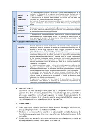 BALANCEDSCORECARD
DISEÑO DE
MAPA
ESTRATÉGICO
Con el diseño del mapa estratégico se clarifica la cadena lógica de los objetivos de la
Institución. La distribución de los objetivos estratégicos debe estar diseñada bajo el
modelo del CONEAU en sus tres dimensiones las cuales se incluirán su priorización.
La descripción de los objetivos está orientada a la acción, los que deben ser
concebidos para impulsar el fin último de la institución.
Las relaciones de causa - efecto proporcionan información sobre la correlación de los
objetivos estratégicos, y todo esto es el resultado del consenso y del trabajo en
equipo.
MATRIZ DE
TABLERO
COMANDO
Sirve para monitorear a través de indicadores financieros y no financieros, el alcance
de las metas, a través de inductores y planes de acción, esto se desarrolla en la etapa
de evaluación del Plan Estratégico Institucional.
SOFTWARE
La importancia del software radica en la obtención de la información oportuna del
logro de los objetivos establecidos que permita a los miembros de la Alta Dirección la
toma oportuna de decisiones. El desarrollo de dicho software contribuirá a las
evaluaciones definidas en la metodología.
FASE 04: DIFUSIÓN Y MONITOREO DEL PEI
DIFUSIÓN
Dirección General de relación institucional y la dirección central planificación y
presupuesto serán las encargadas de difundir a la comunidad universitaria y a la
sociedad en general, en el marco de la visión y misión institucional, las diversas
acciones propuestas en el Plan Estratégico institucional formulado.
MONITOREO
El seguimiento, como instancia organizada de acompañamiento y retroalimentación
permanente de los procesos de gestión, permitirá a los responsables de las Unidades
Académicas y Centros de Investigación y Extensión, seguir de cerca el cumplimiento
de las acciones planificadas, ajustar los tiempos, intercambiar oportunamente
información, resolver problemas operativos en el proceso, así como brindar apoyo y
asesoría permanente cuando se requiera por parte de la Dirección Central de
Planificación y Presupuesto.
La evaluación posibilitará analizar y valorar de inmediato, y de manera formal, los
logros con respecto a los objetivos y resultados esperados, el cumplimiento de los
distintos proyectos y acciones, las dificultades que existan, y las alternativas que sean
necesarias para lograr lo previsto, tanto a nivel particular como a nivel institucional.
La evaluación será asumida por los propios actores institucionales bajo la
responsabilidad de los miembros de la comisión y mediante el apoyo técnico de la
Dirección central de Planificación y Presupuesto. El informe de evaluación será
presentado a los unidades correspondientes.
El seguimiento y evaluación será una instancia de aprendizaje para los actores
institucionales y los directivos en particular, en la medida en que contribuyan a
clarificar sus estrategias de intervención y de gestión.
8. OBJETIVO GENERAL
Desarrollar un plan estratégico institucional de la Universidad Nacional Hermilio
Valdizán 2012-2016 coherente, direccionable, adecuado de largo plazo, articuladas y
alineadas a las políticas nacionales, presupuesto y al modelo de consejo nacional de
evaluación y acreditación de la educación superior universitaria (CONEAU) y cubra las
necesidades y ambiciones para el desarrollo de la UNHEVAL
9. CONCLUSIONES
 Dicha formulación facilita la articulación de las acciones estratégicas institucionales,
presupuesto por productos y el modelo del CONEAU.
 Mantener el compromiso firme y serió de la alta dirección, en todo el proceso de
formulación estratégica, que determinará su coherencia de la direccionalidad de la
institución.
 Fomentar conciencia colectiva al considerar el entorno como el aspecto principal de las
estrategias y gestión sistémica de procesos de la UNHEVAL.
 
