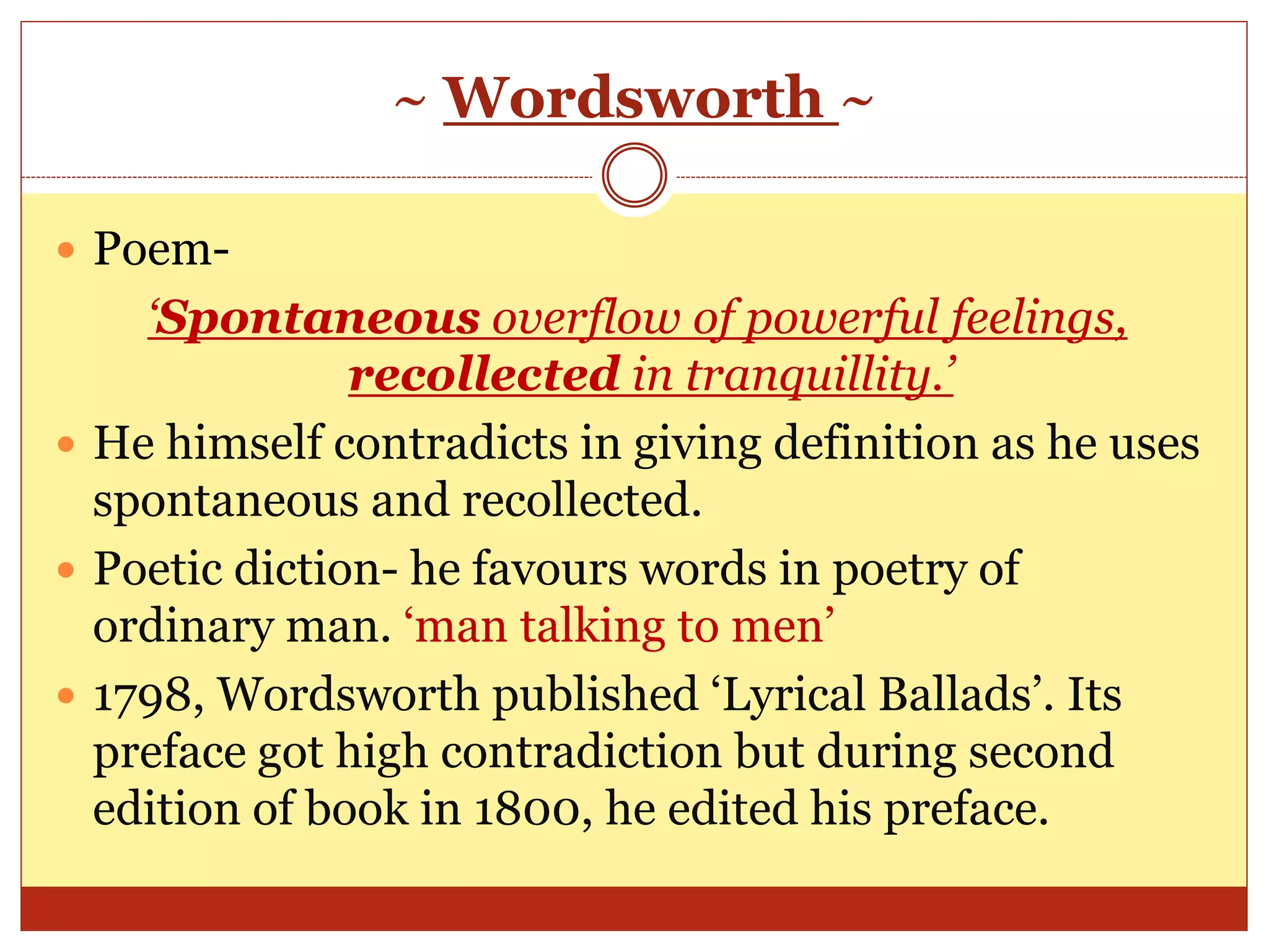 ~ Wordsworth ~
 Poem-
‘Spontaneous overflow of powerful feelings,
recollected in tranquillity.’
 He himself contradicts in giving definition as he uses
spontaneous and recollected.
 Poetic diction- he favours words in poetry of
ordinary man. ‘man talking to men’
 1798, Wordsworth published ‘Lyrical Ballads’. Its
preface got high contradiction but during second
edition of book in 1800, he edited his preface.
 