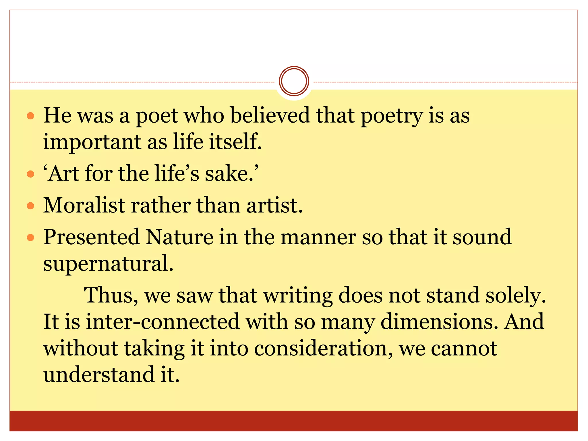  He was a poet who believed that poetry is as
important as life itself.
 ‘Art for the life’s sake.’
 Moralist rather than artist.
 Presented Nature in the manner so that it sound
supernatural.
Thus, we saw that writing does not stand solely.
It is inter-connected with so many dimensions. And
without taking it into consideration, we cannot
understand it.
 