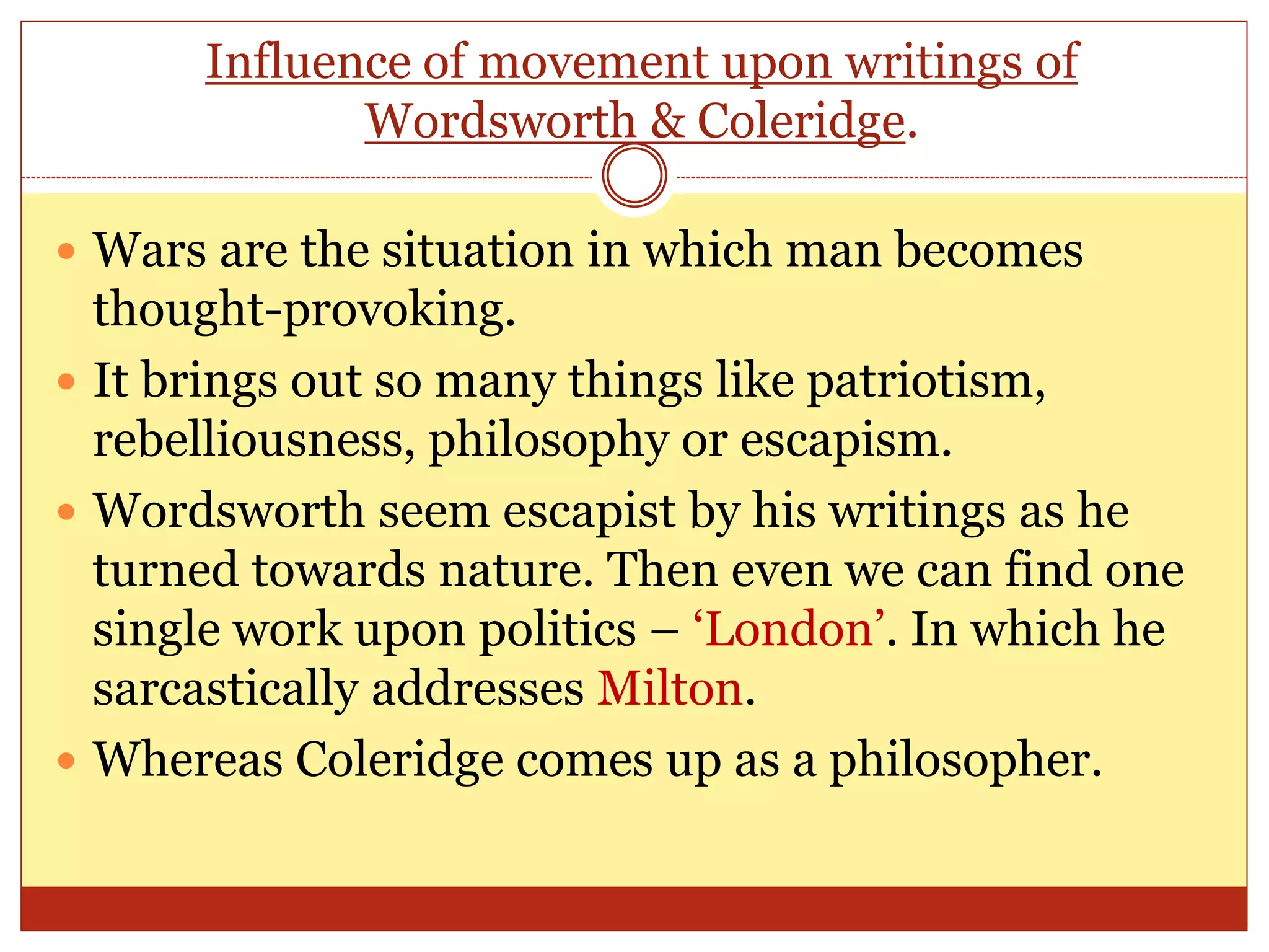 Influence of movement upon writings of
Wordsworth & Coleridge.
 Wars are the situation in which man becomes
thought-provoking.
 It brings out so many things like patriotism,
rebelliousness, philosophy or escapism.
 Wordsworth seem escapist by his writings as he
turned towards nature. Then even we can find one
single work upon politics – ‘London’. In which he
sarcastically addresses Milton.
 Whereas Coleridge comes up as a philosopher.
 