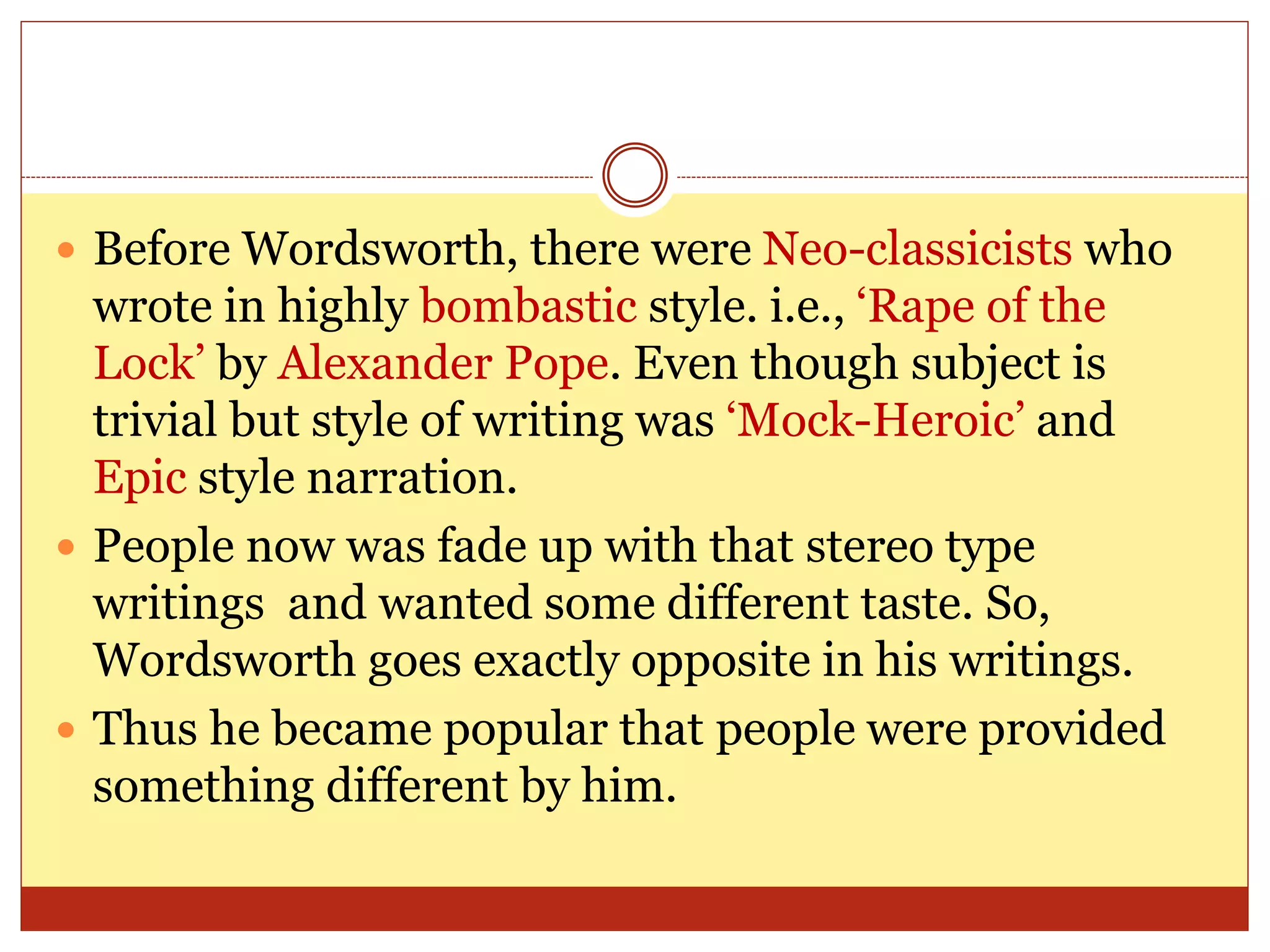  Before Wordsworth, there were Neo-classicists who
wrote in highly bombastic style. i.e., ‘Rape of the
Lock’ by Alexander Pope. Even though subject is
trivial but style of writing was ‘Mock-Heroic’ and
Epic style narration.
 People now was fade up with that stereo type
writings and wanted some different taste. So,
Wordsworth goes exactly opposite in his writings.
 Thus he became popular that people were provided
something different by him.
 