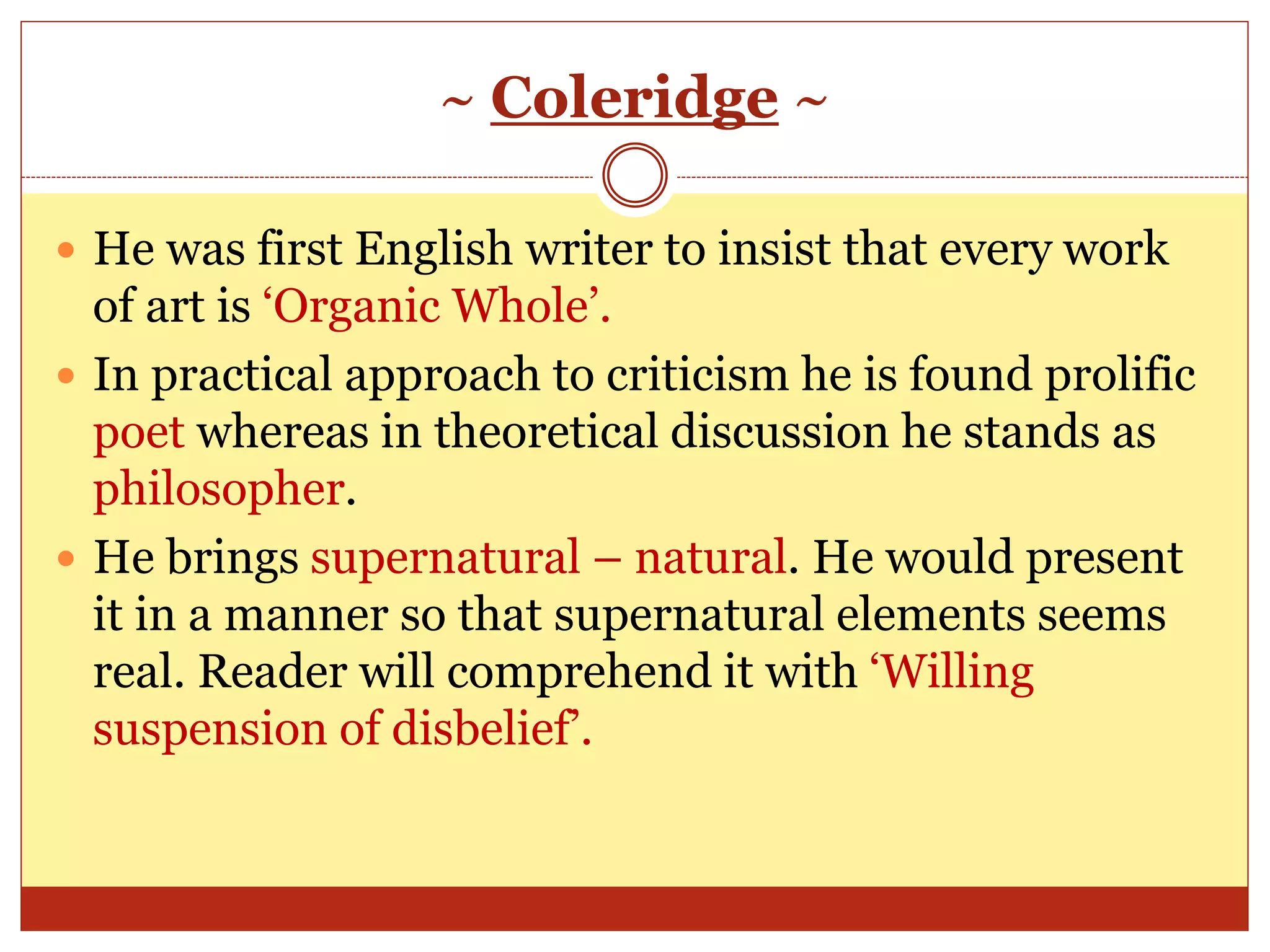 ~ Coleridge ~
 He was first English writer to insist that every work
of art is ‘Organic Whole’.
 In practical approach to criticism he is found prolific
poet whereas in theoretical discussion he stands as
philosopher.
 He brings supernatural – natural. He would present
it in a manner so that supernatural elements seems
real. Reader will comprehend it with ‘Willing
suspension of disbelief’.
 