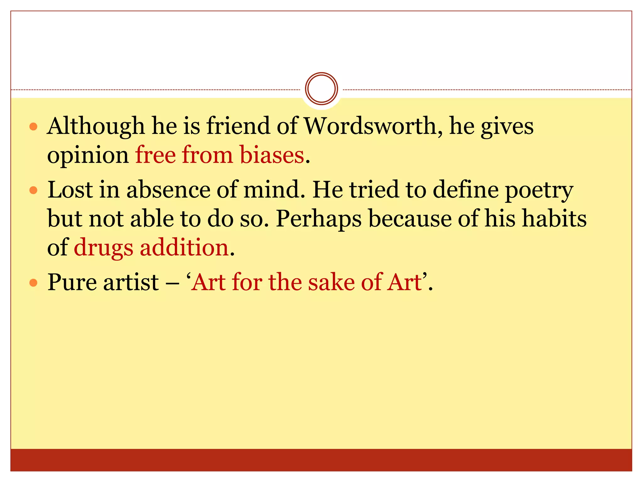  Although he is friend of Wordsworth, he gives
opinion free from biases.
 Lost in absence of mind. He tried to define poetry
but not able to do so. Perhaps because of his habits
of drugs addition.
 Pure artist – ‘Art for the sake of Art’.
 