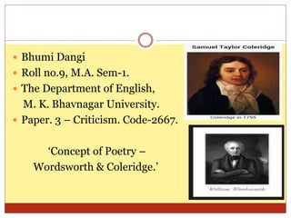  Bhumi Dangi
 Roll no.9, M.A. Sem-1.
 The Department of English,
M. K. Bhavnagar University.
 Paper. 3 – Criticism. Code-2667.
‘Concept of Poetry –
Wordsworth & Coleridge.’
 