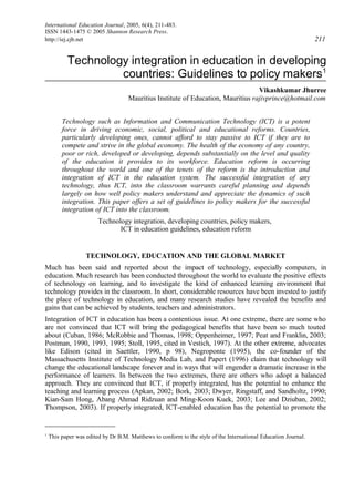 International Education Journal, 2005, 6(4), 211-483.
ISSN 1443-1475 © 2005 Shannon Research Press.
http://iej.cjb.net 211
Technology integration in education in developing
countries: Guidelines to policy makers1
Vikashkumar Jhurree
Mauritius Institute of Education, Mauritius rajivprince@hotmail.com
Technology such as Information and Communication Technology (ICT) is a potent
force in driving economic, social, political and educational reforms. Countries,
particularly developing ones, cannot afford to stay passive to ICT if they are to
compete and strive in the global economy. The health of the economy of any country,
poor or rich, developed or developing, depends substantially on the level and quality
of the education it provides to its workforce. Education reform is occurring
throughout the world and one of the tenets of the reform is the introduction and
integration of ICT in the education system. The successful integration of any
technology, thus ICT, into the classroom warrants careful planning and depends
largely on how well policy makers understand and appreciate the dynamics of such
integration. This paper offers a set of guidelines to policy makers for the successful
integration of ICT into the classroom.
Technology integration, developing countries, policy makers,
ICT in education guidelines, education reform
TECHNOLOGY, EDUCATION AND THE GLOBAL MARKET
Much has been said and reported about the impact of technology, especially computers, in
education. Much research has been conducted throughout the world to evaluate the positive effects
of technology on learning, and to investigate the kind of enhanced learning environment that
technology provides in the classroom. In short, considerable resources have been invested to justify
the place of technology in education, and many research studies have revealed the benefits and
gains that can be achieved by students, teachers and administrators.
Integration of ICT in education has been a contentious issue. At one extreme, there are some who
are not convinced that ICT will bring the pedagogical benefits that have been so much touted
about (Cuban, 1986; McRobbie and Thomas, 1998; Oppenheimer, 1997; Peat and Franklin, 2003;
Postman, 1990, 1993, 1995; Stoll, 1995, cited in Vestich, 1997). At the other extreme, advocates
like Edison (cited in Saettler, 1990, p 98), Negroponte (1995), the co-founder of the
Massachusetts Institute of Technology Media Lab, and Papert (1996) claim that technology will
change the educational landscape forever and in ways that will engender a dramatic increase in the
performance of learners. In between the two extremes, there are others who adopt a balanced
approach. They are convinced that ICT, if properly integrated, has the potential to enhance the
teaching and learning process (Apkan, 2002; Bork, 2003; Dwyer, Ringstaff, and Sandholtz, 1990;
Kian-Sam Hong, Abang Ahmad Ridzuan and Ming-Koon Kuek, 2003; Lee and Dziuban, 2002;
Thompson, 2003). If properly integrated, ICT-enabled education has the potential to promote the
1
This paper was edited by Dr B.M. Matthews to conform to the style of the International Education Journal.
 