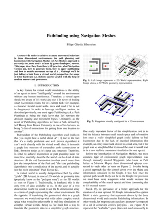 Pathﬁnding using Navigation Meshes
Filipe Ghesla Silvestrim
Abstract— In order to achieve accurate movement behaviors
in three dimensional environments the path planning and
locomotion with Navigation Meshes (or NavMeshes) approach is
currently the, most used - at least by game developers, answer.
This paper describes, from theory till practice, what Navigation
Meshes are, how to generate them, how to apply pathﬁnding
and how to enable movement on top of it . Although we’ll be
just taking a look from a virtual world perspective, the usage
of it for hardware (i.e. Robots) can be tackled with the help of
modern sensors and processors.
I. INTRODUCTION
A key feature for virtual world simulations is the ability
of an agent to move ”intelligently” around the environment
without any human interference. Therefore, a virtual agent
should be aware of it’s world and use it in favor of ﬁnding
smart locomotion routes for it’s current task (for example,
a character should avoid walls, trees and mud if he is not
in dangerous). In order to leverage intelligent motion, as
described previously, one must apply Pathﬁnding (a.k.a. Path
Planning) as being the logic layer that lies between the
decision making and movement logics. Ultimately, as the
result of Pathﬁnding algorithms we have a Path, deﬁned by
Jeff Huang from Brown University in one of his lectures, as
being ”a list of instructions for getting from one location to
another”.
Independent of the Pathﬁnding algorithm used (odds-on
that you might hear a earful about A* [1] due to the fact
that it’s a really proﬁcient and well proven algorithm) it
can’t work directly with the virtual world data; it demands
a graph data structure of traversable paths (connections or
links) between nodes as it’s input data structure. Therefore,
in order to achieve locomotion or path planning tasks we
must ﬁrst, carefully, describe the world via this kind of data
structure. At the end locomotion involves much more than
just the interpolation of the Path and ”the core pathﬁnding
algorithm is only a small piece of the puzzle, and its actually
not the most important” Paul Tozour [2].
A virtual world is usually designed/described by either
”grids” (2D Arrays), in case of 2D worlds, or geometry data
(popularly know as the ”polygon soup”) as for 3D worlds
as seen on Figure 1. Traditionally, in forehand, this is the
only type of data available to us. In the case of a two
dimensional world we could re-use the bi-dimensional array
as a form of graph representing the virtual environment. On
the opposite, if translating the geometrical data to a graph
structure, we would end-up with with rather complex search
space what would be unfavorable to real-time simulations of
complex virtual worlds. Being so, we must ﬁnd a way to
translate the geometric data in a simpliﬁed graph structure.
Fig. 1: Left image represents a 2D World representation; Right
Image shows a 3D World geometry representation
Fig. 2: Waypoints visually conﬁgured in a 3D enviroment
One really important factor of the simpliﬁcation task is to
ﬁnd the balance between small search space and information
loss once a really simpliﬁed graph could deliver us bad
locomotion due to the lack of encoded information (for
example, an entity must walk slower in a mud area, but if the
graph was so simpliﬁed that it missed the mud it would lead
in in a non realistic movement simulation for our agent).
Before the introduction of Navigation Meshes, the most
common type of environment graph representation was
through manually created Waypoints (also know as Path
lattice or Meadow Maps): three dimensional spheres con-
nected to each other as seen on Figure 2. Besides being
a good approach due the control given over the shape and
information contained in the Graph, it was ﬂaw once the
optimal path would likely not be in the Graph (for precision
we must have more waypoints what would increase the
complexibility of the search space) and time consuming due
to it’s manual nature.
Snook [3], in pursuance of a better approach for the
creation of a near optimal 3D Graph, introduced Navigation
Mesh: a static geometry that represents abstractly the three
dimensional world and contains Pathﬁnding informations. In
other words, he proposed am auxiliary geometry (composed
of a set of connected convex polygons - see Figure 3) to
represent the ”walkable” space (does not need necessarily to
 