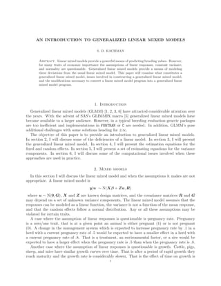 AN INTRODUCTION TO GENERALIZED LINEAR MIXED MODELS
S. D. KACHMAN
Abstract. Linear mixed models provide a powerful means of predicting breeding values. However,
for many traits of economic importance the assumptions of linear responses, constant variance,
and normality are questionable. Generalized linear mixed models provide a means of modeling
these deviations from the usual linear mixed model. This paper will examine what constitutes a
generalized linear mixed model, issues involved in constructing a generalized linear mixed model,
and the modiﬁcations necessary to convert a linear mixed model program into a generalized linear
mixed model program.
1. Introduction
Generalized linear mixed models (GLMM) [1, 2, 3, 6] have attracted considerable attention over
the years. With the advent of SAS’s GLIMMIX macro [5] generalized linear mixed models have
become available to a larger audience. However, in a typical breeding evaluation generic packages
are too ineﬃcient and implementations in FORTRAN or C are needed. In addition, GLMM’s pose
additional challenges with some solutions heading for ±∞.
The objective of this paper is to provide an introduction to generalized linear mixed models.
In section 2, I will discuss some of the deﬁciencies of a linear model. In section 3, I will present
the generalized linear mixed model. In section 4, I will present the estimation equations for the
ﬁxed and random eﬀects. In section 5, I will present a set of estimating equations for the variance
components. In section 6, I will discuss some of the computational issues involved when these
approaches are used in practice.
2. Mixed models
In this section I will discuss the linear mixed model and when the assumptions it makes are not
appropriate. A linear mixed model is
y|u ∼ N(Xβ + Zu, R)
where u ∼ N(0, G), X and Z are known design matrices, and the covariance matrices R and G
may depend on a set of unknown variance components. The linear mixed model assumes that the
responses can be modeled as a linear function, the variance is not a function of the mean response,
and that the random eﬀects follow a normal distribution. Any or all these assumptions may be
violated for certain traits.
A case where the assumption of linear responses is questionable is pregnancy rate. Pregnancy
is a zero/one trait, that is at a given point an animal is either pregnant (1) or is not pregnant
(0). A change in the management system which is expected to increase pregnancy rate by .1 in a
herd with a current pregnancy rate of .5 would be expected to have a smaller eﬀect in a herd with
a current pregnancy rate of .8. That is a treatment, an environmental factor, or a sire would be
expected to have a larger eﬀect when the pregnancy rate is .5 than when the pregnancy rate is .8.
Another case where the assumption of linear responses is questionable is growth. Cattle, pigs,
sheep, and mice have similar growth curves over time. That is after a period of rapid growth they
reach maturity and the growth rate is considerably slower. That is the eﬀect of time on growth is
1
 