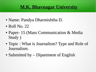 M.K. Bhavnagar University
● Name: Pandya Dharmishtha D.
● Roll No. 22
● Paper- 15 (Mass Communication & Media
Study )
● Topic : What is Journalism? Type and Role of
Journalism.
● Submitted by – Dipartment of English
 