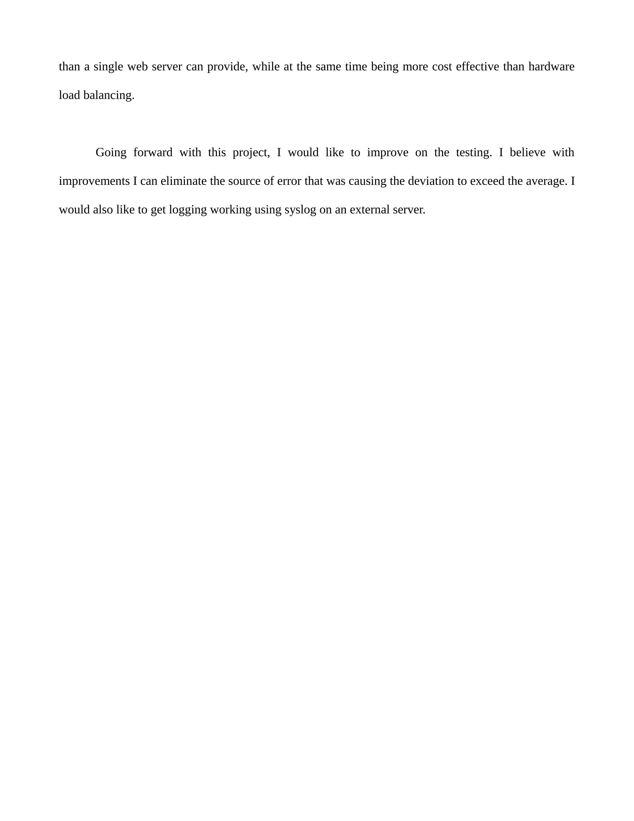 than a single web server can provide, while at the same time being more cost effective than hardware
load balancing.
Going forward with this project, I would like to improve on the testing. I believe with
improvements I can eliminate the source of error that was causing the deviation to exceed the average. I
would also like to get logging working using syslog on an external server.
 