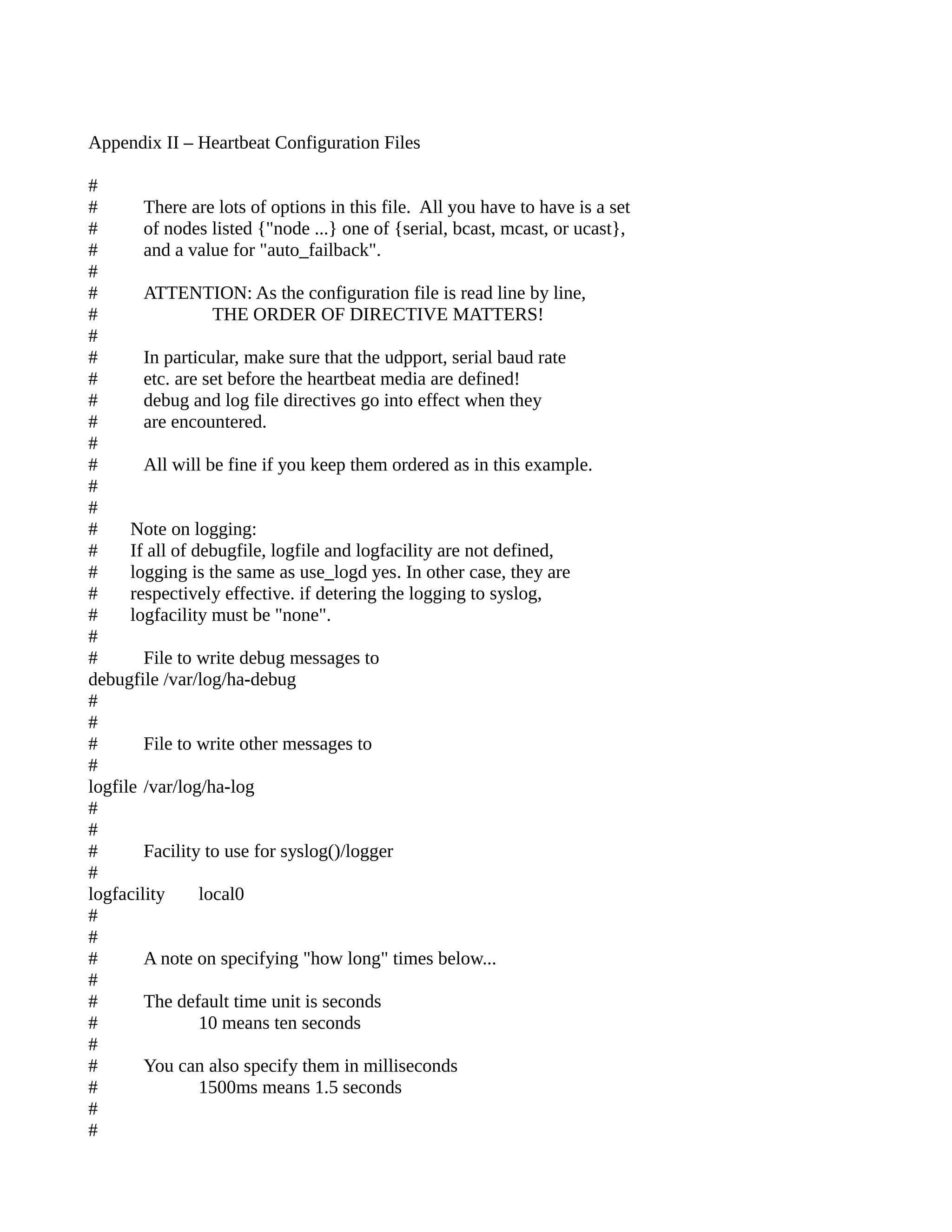 Appendix II – Heartbeat Configuration Files
#
# There are lots of options in this file. All you have to have is a set
# of nodes listed {"node ...} one of {serial, bcast, mcast, or ucast},
# and a value for "auto_failback".
#
# ATTENTION: As the configuration file is read line by line,
# THE ORDER OF DIRECTIVE MATTERS!
#
# In particular, make sure that the udpport, serial baud rate
# etc. are set before the heartbeat media are defined!
# debug and log file directives go into effect when they
# are encountered.
#
# All will be fine if you keep them ordered as in this example.
#
#
# Note on logging:
# If all of debugfile, logfile and logfacility are not defined,
# logging is the same as use_logd yes. In other case, they are
# respectively effective. if detering the logging to syslog,
# logfacility must be "none".
#
# File to write debug messages to
debugfile /var/log/ha-debug
#
#
# File to write other messages to
#
logfile /var/log/ha-log
#
#
# Facility to use for syslog()/logger
#
logfacility local0
#
#
# A note on specifying "how long" times below...
#
# The default time unit is seconds
# 10 means ten seconds
#
# You can also specify them in milliseconds
# 1500ms means 1.5 seconds
#
#
 