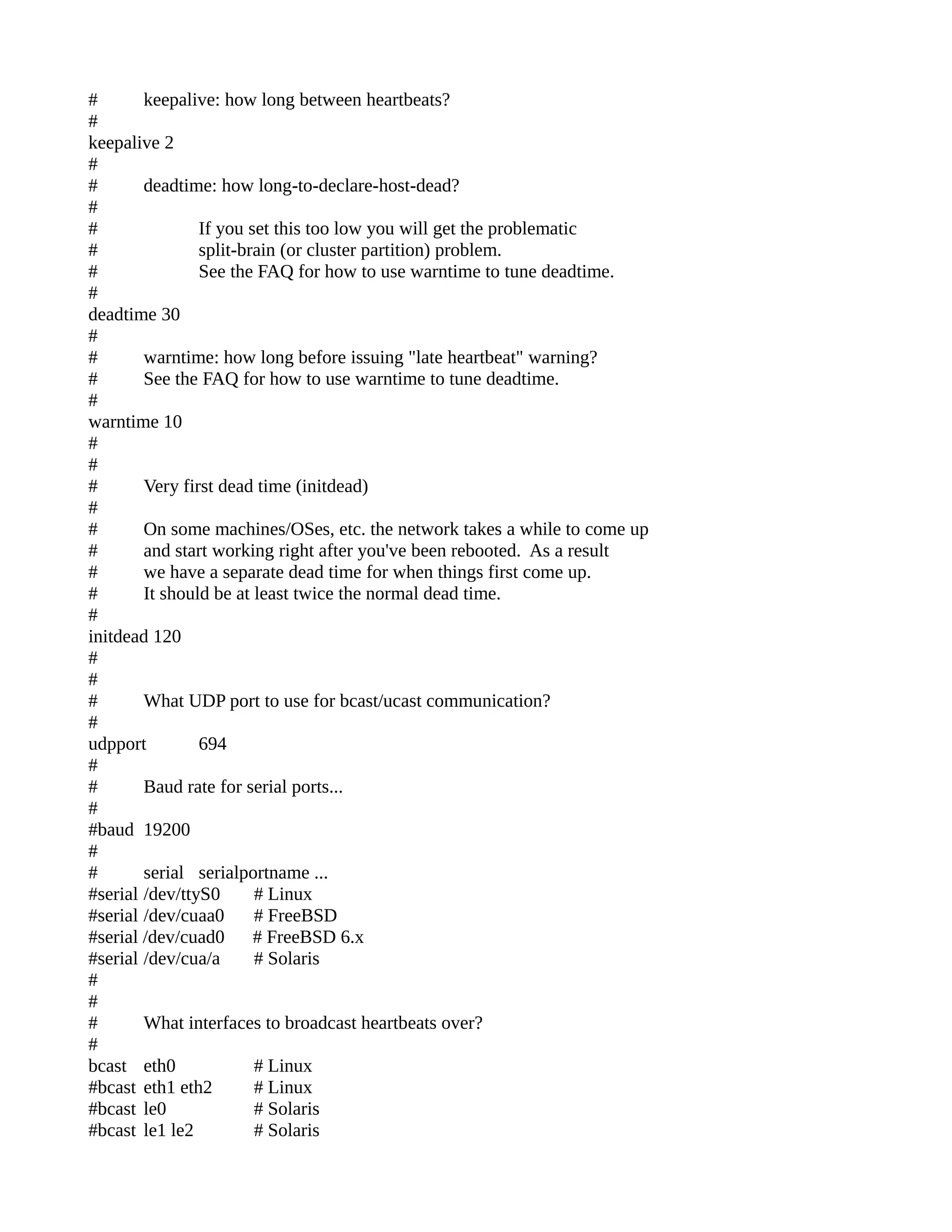# keepalive: how long between heartbeats?
#
keepalive 2
#
# deadtime: how long-to-declare-host-dead?
#
# If you set this too low you will get the problematic
# split-brain (or cluster partition) problem.
# See the FAQ for how to use warntime to tune deadtime.
#
deadtime 30
#
# warntime: how long before issuing "late heartbeat" warning?
# See the FAQ for how to use warntime to tune deadtime.
#
warntime 10
#
#
# Very first dead time (initdead)
#
# On some machines/OSes, etc. the network takes a while to come up
# and start working right after you've been rebooted. As a result
# we have a separate dead time for when things first come up.
# It should be at least twice the normal dead time.
#
initdead 120
#
#
# What UDP port to use for bcast/ucast communication?
#
udpport 694
#
# Baud rate for serial ports...
#
#baud 19200
#
# serial serialportname ...
#serial /dev/ttyS0 # Linux
#serial /dev/cuaa0 # FreeBSD
#serial /dev/cuad0 # FreeBSD 6.x
#serial /dev/cua/a # Solaris
#
#
# What interfaces to broadcast heartbeats over?
#
bcast eth0 # Linux
#bcast eth1 eth2 # Linux
#bcast le0 # Solaris
#bcast le1 le2 # Solaris
 