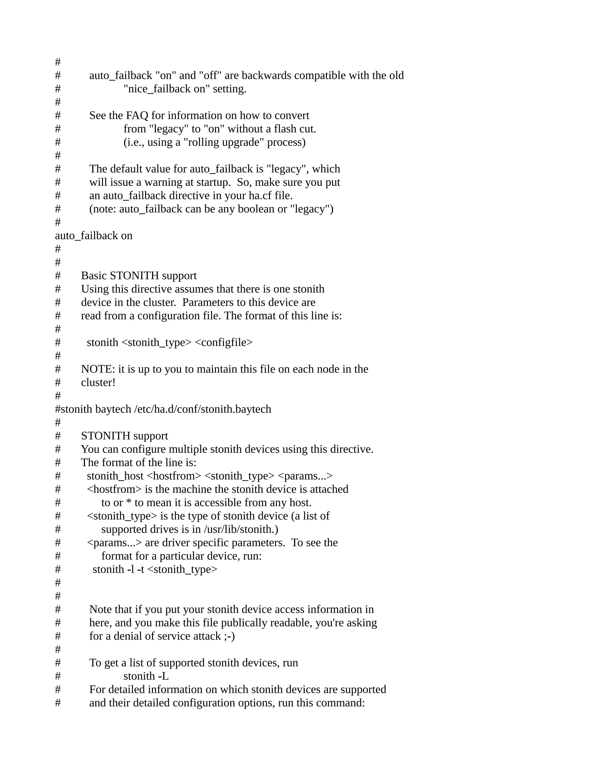 #
# auto_failback "on" and "off" are backwards compatible with the old
# "nice_failback on" setting.
#
# See the FAQ for information on how to convert
# from "legacy" to "on" without a flash cut.
# (i.e., using a "rolling upgrade" process)
#
# The default value for auto_failback is "legacy", which
# will issue a warning at startup. So, make sure you put
# an auto_failback directive in your ha.cf file.
# (note: auto_failback can be any boolean or "legacy")
#
auto_failback on
#
#
# Basic STONITH support
# Using this directive assumes that there is one stonith
# device in the cluster. Parameters to this device are
# read from a configuration file. The format of this line is:
#
# stonith <stonith_type> <configfile>
#
# NOTE: it is up to you to maintain this file on each node in the
# cluster!
#
#stonith baytech /etc/ha.d/conf/stonith.baytech
#
# STONITH support
# You can configure multiple stonith devices using this directive.
# The format of the line is:
# stonith_host <hostfrom> <stonith_type> <params...>
# <hostfrom> is the machine the stonith device is attached
# to or * to mean it is accessible from any host.
# <stonith_type> is the type of stonith device (a list of
# supported drives is in /usr/lib/stonith.)
# <params...> are driver specific parameters. To see the
# format for a particular device, run:
# stonith -l -t <stonith_type>
#
#
# Note that if you put your stonith device access information in
# here, and you make this file publically readable, you're asking
# for a denial of service attack ;-)
#
# To get a list of supported stonith devices, run
# stonith -L
# For detailed information on which stonith devices are supported
# and their detailed configuration options, run this command:
 