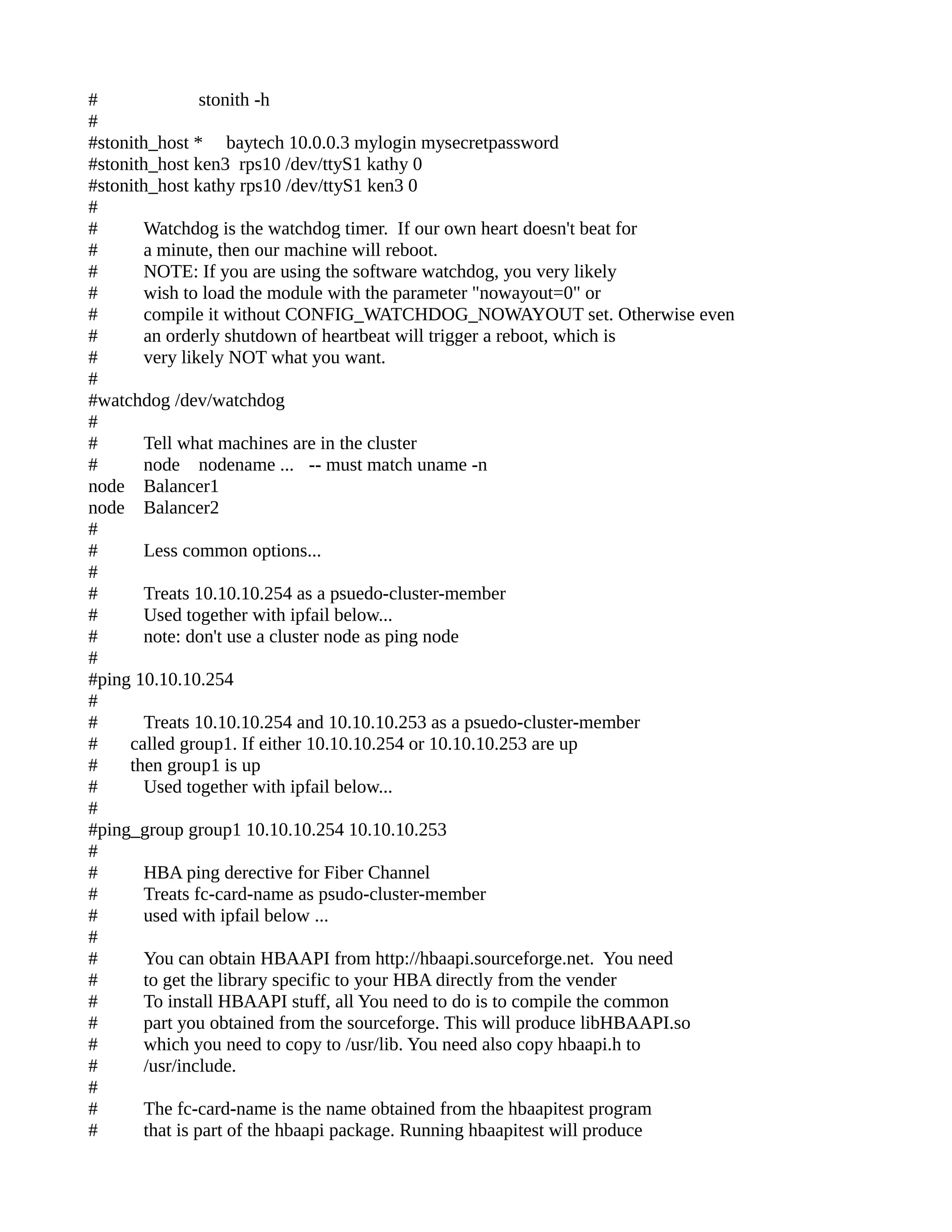 # stonith -h
#
#stonith_host * baytech 10.0.0.3 mylogin mysecretpassword
#stonith_host ken3 rps10 /dev/ttyS1 kathy 0
#stonith_host kathy rps10 /dev/ttyS1 ken3 0
#
# Watchdog is the watchdog timer. If our own heart doesn't beat for
# a minute, then our machine will reboot.
# NOTE: If you are using the software watchdog, you very likely
# wish to load the module with the parameter "nowayout=0" or
# compile it without CONFIG_WATCHDOG_NOWAYOUT set. Otherwise even
# an orderly shutdown of heartbeat will trigger a reboot, which is
# very likely NOT what you want.
#
#watchdog /dev/watchdog
#
# Tell what machines are in the cluster
# node nodename ... -- must match uname -n
node Balancer1
node Balancer2
#
# Less common options...
#
# Treats 10.10.10.254 as a psuedo-cluster-member
# Used together with ipfail below...
# note: don't use a cluster node as ping node
#
#ping 10.10.10.254
#
# Treats 10.10.10.254 and 10.10.10.253 as a psuedo-cluster-member
# called group1. If either 10.10.10.254 or 10.10.10.253 are up
# then group1 is up
# Used together with ipfail below...
#
#ping_group group1 10.10.10.254 10.10.10.253
#
# HBA ping derective for Fiber Channel
# Treats fc-card-name as psudo-cluster-member
# used with ipfail below ...
#
# You can obtain HBAAPI from http://hbaapi.sourceforge.net. You need
# to get the library specific to your HBA directly from the vender
# To install HBAAPI stuff, all You need to do is to compile the common
# part you obtained from the sourceforge. This will produce libHBAAPI.so
# which you need to copy to /usr/lib. You need also copy hbaapi.h to
# /usr/include.
#
# The fc-card-name is the name obtained from the hbaapitest program
# that is part of the hbaapi package. Running hbaapitest will produce
 