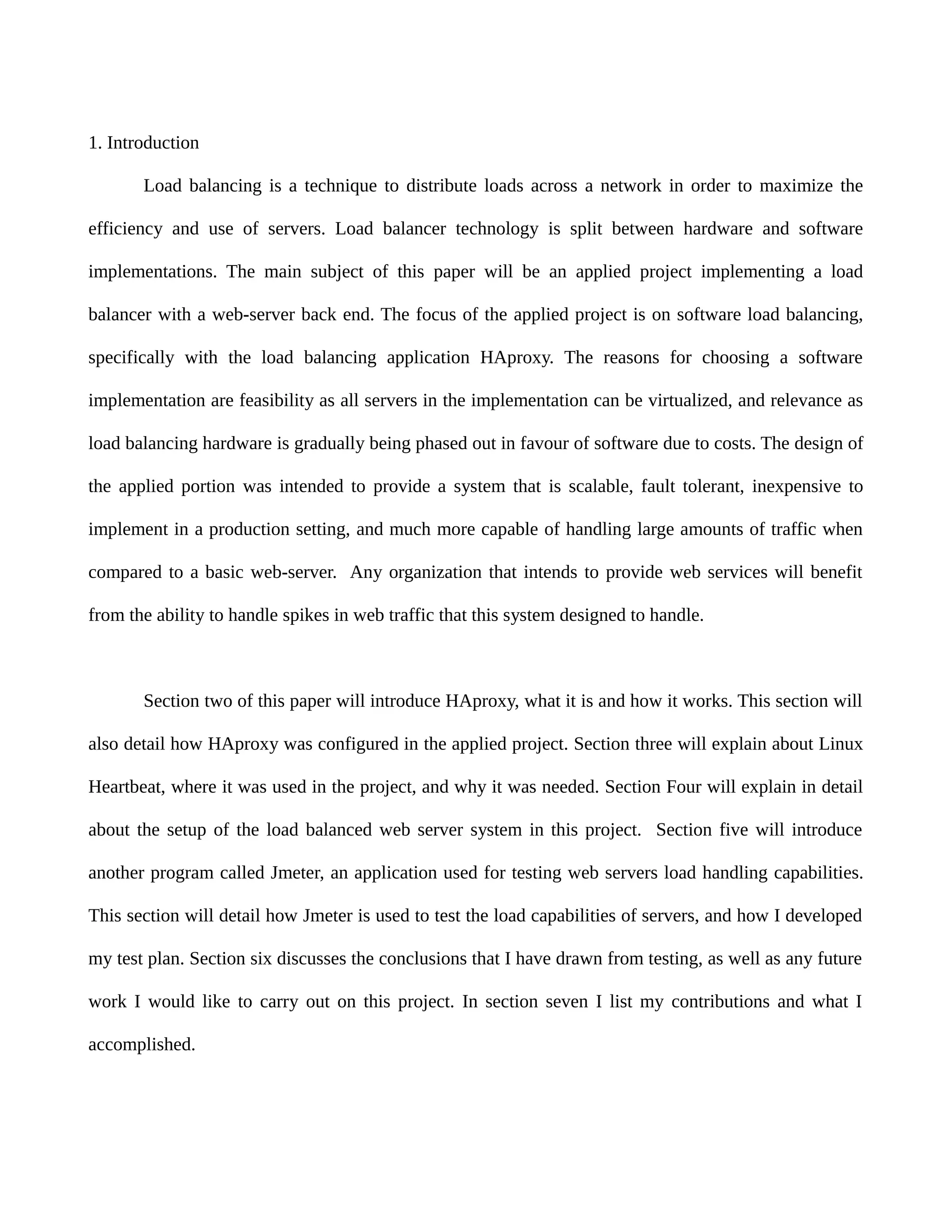 1. Introduction
Load balancing is a technique to distribute loads across a network in order to maximize the
efficiency and use of servers. Load balancer technology is split between hardware and software
implementations. The main subject of this paper will be an applied project implementing a load
balancer with a web-server back end. The focus of the applied project is on software load balancing,
specifically with the load balancing application HAproxy. The reasons for choosing a software
implementation are feasibility as all servers in the implementation can be virtualized, and relevance as
load balancing hardware is gradually being phased out in favour of software due to costs. The design of
the applied portion was intended to provide a system that is scalable, fault tolerant, inexpensive to
implement in a production setting, and much more capable of handling large amounts of traffic when
compared to a basic web-server. Any organization that intends to provide web services will benefit
from the ability to handle spikes in web traffic that this system designed to handle.
Section two of this paper will introduce HAproxy, what it is and how it works. This section will
also detail how HAproxy was configured in the applied project. Section three will explain about Linux
Heartbeat, where it was used in the project, and why it was needed. Section Four will explain in detail
about the setup of the load balanced web server system in this project. Section five will introduce
another program called Jmeter, an application used for testing web servers load handling capabilities.
This section will detail how Jmeter is used to test the load capabilities of servers, and how I developed
my test plan. Section six discusses the conclusions that I have drawn from testing, as well as any future
work I would like to carry out on this project. In section seven I list my contributions and what I
accomplished.
 