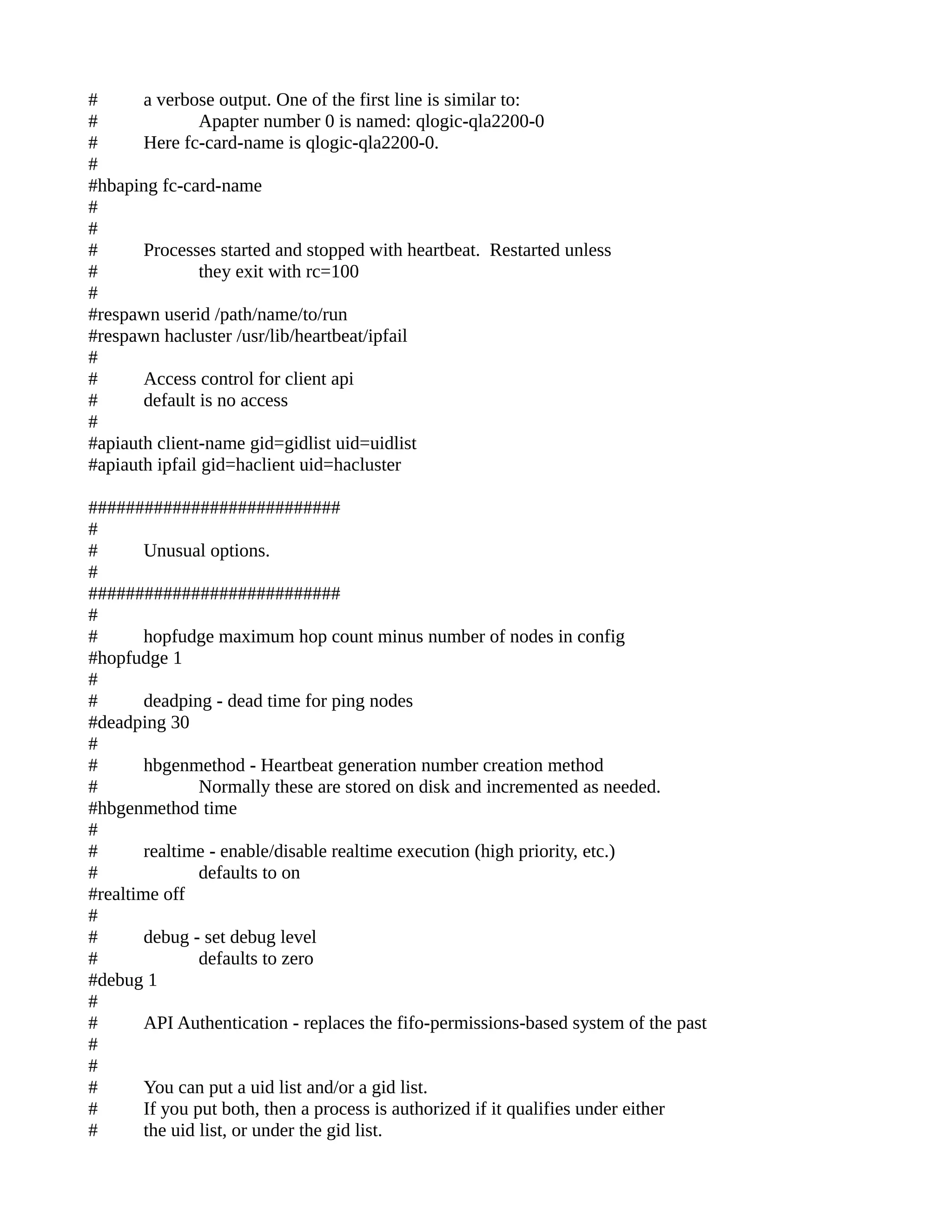 # a verbose output. One of the first line is similar to:
# Apapter number 0 is named: qlogic-qla2200-0
# Here fc-card-name is qlogic-qla2200-0.
#
#hbaping fc-card-name
#
#
# Processes started and stopped with heartbeat. Restarted unless
# they exit with rc=100
#
#respawn userid /path/name/to/run
#respawn hacluster /usr/lib/heartbeat/ipfail
#
# Access control for client api
# default is no access
#
#apiauth client-name gid=gidlist uid=uidlist
#apiauth ipfail gid=haclient uid=hacluster
###########################
#
# Unusual options.
#
###########################
#
# hopfudge maximum hop count minus number of nodes in config
#hopfudge 1
#
# deadping - dead time for ping nodes
#deadping 30
#
# hbgenmethod - Heartbeat generation number creation method
# Normally these are stored on disk and incremented as needed.
#hbgenmethod time
#
# realtime - enable/disable realtime execution (high priority, etc.)
# defaults to on
#realtime off
#
# debug - set debug level
# defaults to zero
#debug 1
#
# API Authentication - replaces the fifo-permissions-based system of the past
#
#
# You can put a uid list and/or a gid list.
# If you put both, then a process is authorized if it qualifies under either
# the uid list, or under the gid list.
 