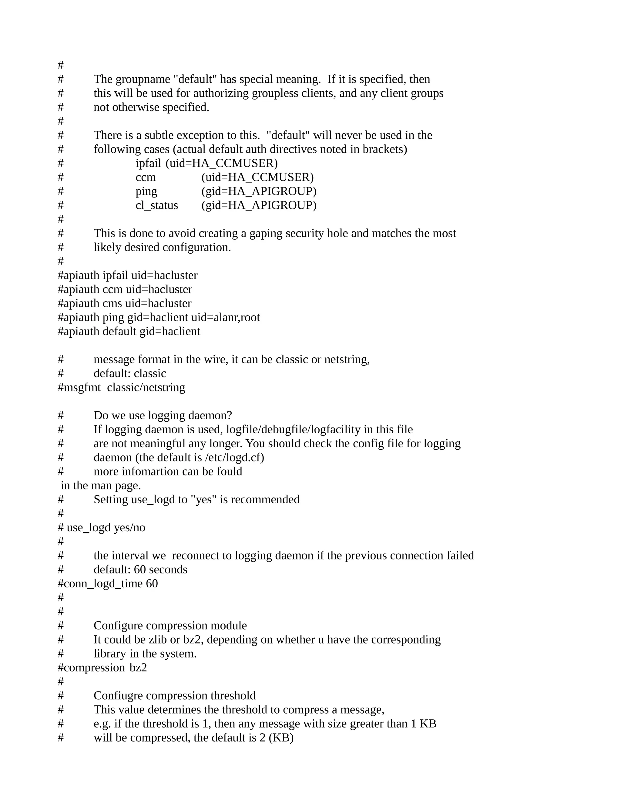 #
# The groupname "default" has special meaning. If it is specified, then
# this will be used for authorizing groupless clients, and any client groups
# not otherwise specified.
#
# There is a subtle exception to this. "default" will never be used in the
# following cases (actual default auth directives noted in brackets)
# ipfail (uid=HA_CCMUSER)
# ccm (uid=HA_CCMUSER)
# ping (gid=HA_APIGROUP)
# cl_status (gid=HA_APIGROUP)
#
# This is done to avoid creating a gaping security hole and matches the most
# likely desired configuration.
#
#apiauth ipfail uid=hacluster
#apiauth ccm uid=hacluster
#apiauth cms uid=hacluster
#apiauth ping gid=haclient uid=alanr,root
#apiauth default gid=haclient
# message format in the wire, it can be classic or netstring,
# default: classic
#msgfmt classic/netstring
# Do we use logging daemon?
# If logging daemon is used, logfile/debugfile/logfacility in this file
# are not meaningful any longer. You should check the config file for logging
# daemon (the default is /etc/logd.cf)
# more infomartion can be fould
in the man page.
# Setting use_logd to "yes" is recommended
#
# use_logd yes/no
#
# the interval we reconnect to logging daemon if the previous connection failed
# default: 60 seconds
#conn_logd_time 60
#
#
# Configure compression module
# It could be zlib or bz2, depending on whether u have the corresponding
# library in the system.
#compression bz2
#
# Confiugre compression threshold
# This value determines the threshold to compress a message,
# e.g. if the threshold is 1, then any message with size greater than 1 KB
# will be compressed, the default is 2 (KB)
 