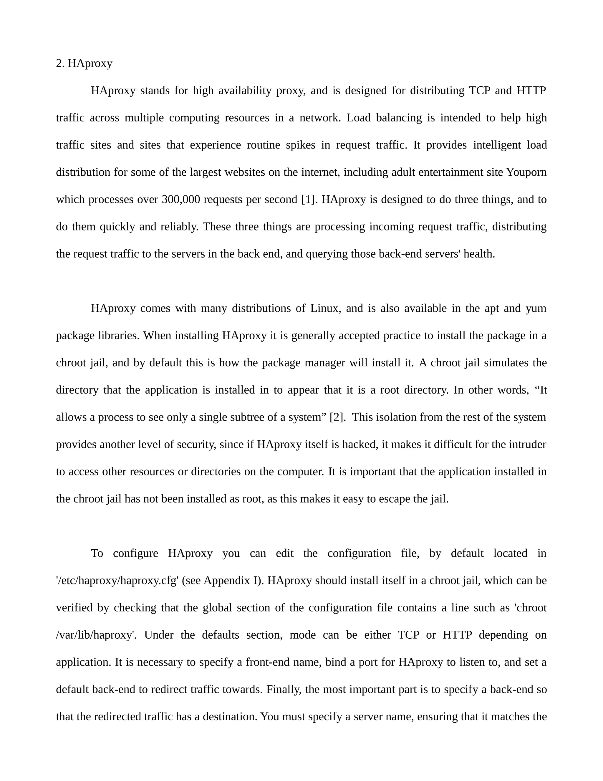 2. HAproxy
HAproxy stands for high availability proxy, and is designed for distributing TCP and HTTP
traffic across multiple computing resources in a network. Load balancing is intended to help high
traffic sites and sites that experience routine spikes in request traffic. It provides intelligent load
distribution for some of the largest websites on the internet, including adult entertainment site Youporn
which processes over 300,000 requests per second [1]. HAproxy is designed to do three things, and to
do them quickly and reliably. These three things are processing incoming request traffic, distributing
the request traffic to the servers in the back end, and querying those back-end servers' health.
HAproxy comes with many distributions of Linux, and is also available in the apt and yum
package libraries. When installing HAproxy it is generally accepted practice to install the package in a
chroot jail, and by default this is how the package manager will install it. A chroot jail simulates the
directory that the application is installed in to appear that it is a root directory. In other words, “It
allows a process to see only a single subtree of a system” [2]. This isolation from the rest of the system
provides another level of security, since if HAproxy itself is hacked, it makes it difficult for the intruder
to access other resources or directories on the computer. It is important that the application installed in
the chroot jail has not been installed as root, as this makes it easy to escape the jail.
To configure HAproxy you can edit the configuration file, by default located in
'/etc/haproxy/haproxy.cfg' (see Appendix I). HAproxy should install itself in a chroot jail, which can be
verified by checking that the global section of the configuration file contains a line such as 'chroot
/var/lib/haproxy'. Under the defaults section, mode can be either TCP or HTTP depending on
application. It is necessary to specify a front-end name, bind a port for HAproxy to listen to, and set a
default back-end to redirect traffic towards. Finally, the most important part is to specify a back-end so
that the redirected traffic has a destination. You must specify a server name, ensuring that it matches the
 