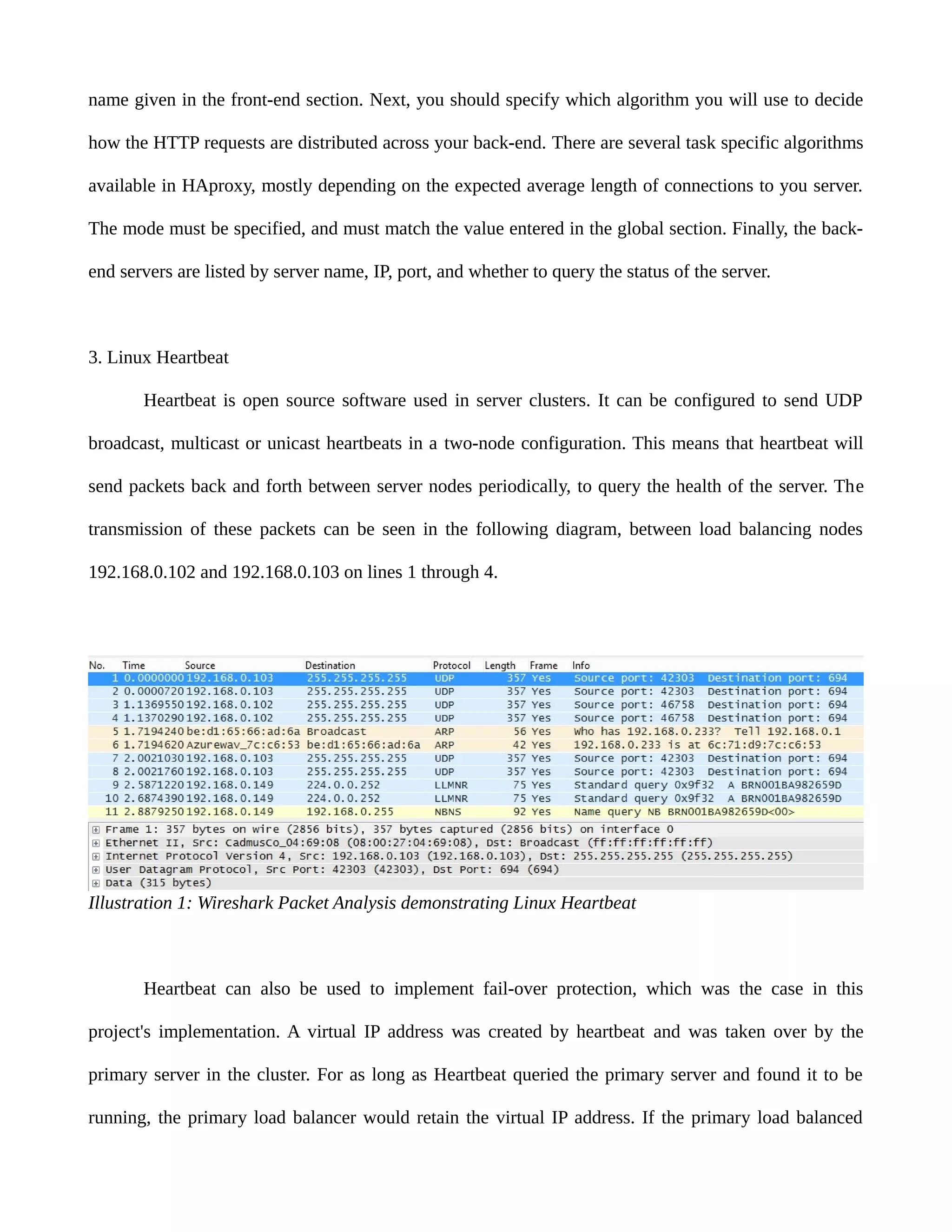 name given in the front-end section. Next, you should specify which algorithm you will use to decide
how the HTTP requests are distributed across your back-end. There are several task specific algorithms
available in HAproxy, mostly depending on the expected average length of connections to you server.
The mode must be specified, and must match the value entered in the global section. Finally, the back-
end servers are listed by server name, IP, port, and whether to query the status of the server.
3. Linux Heartbeat
Heartbeat is open source software used in server clusters. It can be configured to send UDP
broadcast, multicast or unicast heartbeats in a two-node configuration. This means that heartbeat will
send packets back and forth between server nodes periodically, to query the health of the server. The
transmission of these packets can be seen in the following diagram, between load balancing nodes
192.168.0.102 and 192.168.0.103 on lines 1 through 4.
Heartbeat can also be used to implement fail-over protection, which was the case in this
project's implementation. A virtual IP address was created by heartbeat and was taken over by the
primary server in the cluster. For as long as Heartbeat queried the primary server and found it to be
running, the primary load balancer would retain the virtual IP address. If the primary load balanced
Illustration 1: Wireshark Packet Analysis demonstrating Linux Heartbeat
 