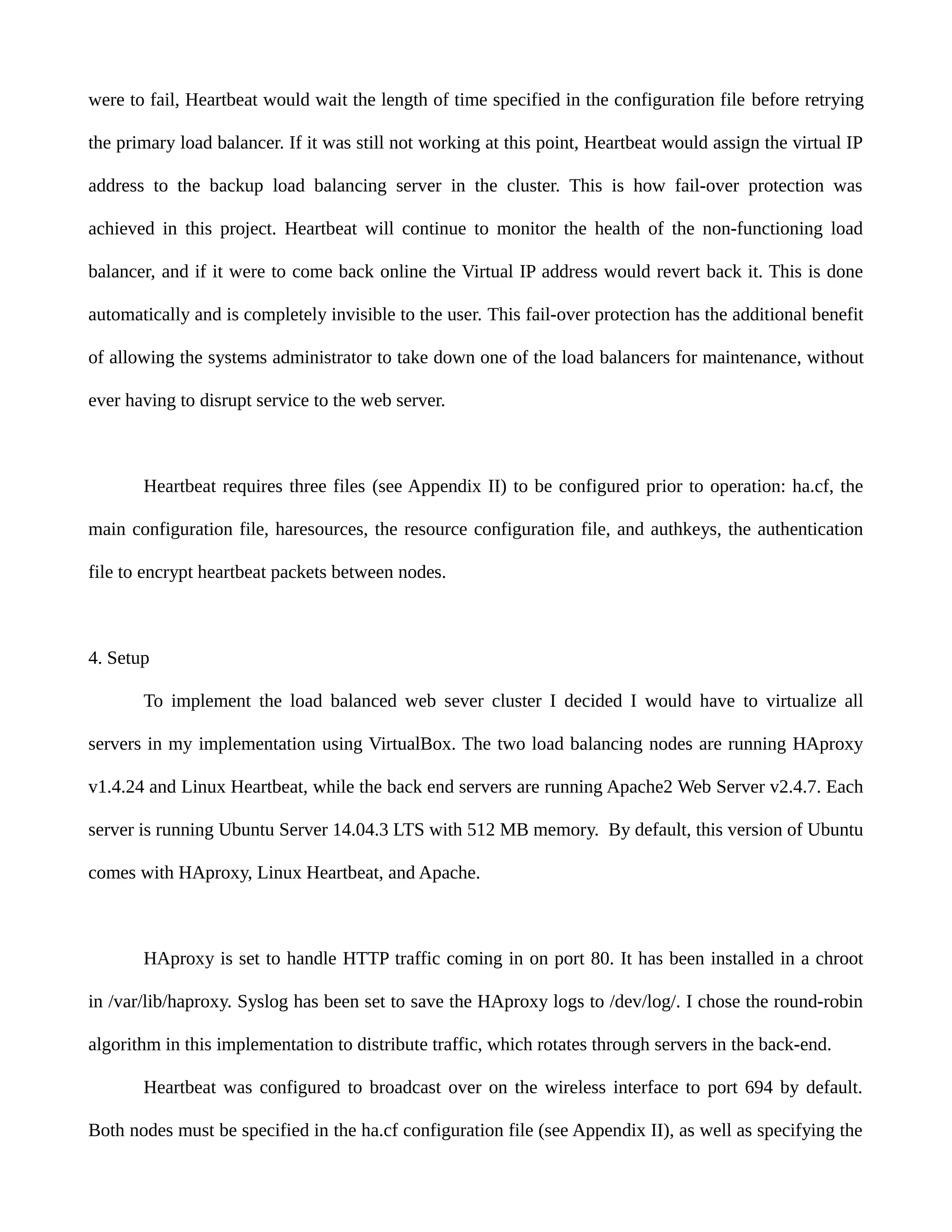 were to fail, Heartbeat would wait the length of time specified in the configuration file before retrying
the primary load balancer. If it was still not working at this point, Heartbeat would assign the virtual IP
address to the backup load balancing server in the cluster. This is how fail-over protection was
achieved in this project. Heartbeat will continue to monitor the health of the non-functioning load
balancer, and if it were to come back online the Virtual IP address would revert back it. This is done
automatically and is completely invisible to the user. This fail-over protection has the additional benefit
of allowing the systems administrator to take down one of the load balancers for maintenance, without
ever having to disrupt service to the web server.
Heartbeat requires three files (see Appendix II) to be configured prior to operation: ha.cf, the
main configuration file, haresources, the resource configuration file, and authkeys, the authentication
file to encrypt heartbeat packets between nodes.
4. Setup
To implement the load balanced web sever cluster I decided I would have to virtualize all
servers in my implementation using VirtualBox. The two load balancing nodes are running HAproxy
v1.4.24 and Linux Heartbeat, while the back end servers are running Apache2 Web Server v2.4.7. Each
server is running Ubuntu Server 14.04.3 LTS with 512 MB memory. By default, this version of Ubuntu
comes with HAproxy, Linux Heartbeat, and Apache.
HAproxy is set to handle HTTP traffic coming in on port 80. It has been installed in a chroot
in /var/lib/haproxy. Syslog has been set to save the HAproxy logs to /dev/log/. I chose the round-robin
algorithm in this implementation to distribute traffic, which rotates through servers in the back-end.
Heartbeat was configured to broadcast over on the wireless interface to port 694 by default.
Both nodes must be specified in the ha.cf configuration file (see Appendix II), as well as specifying the
 