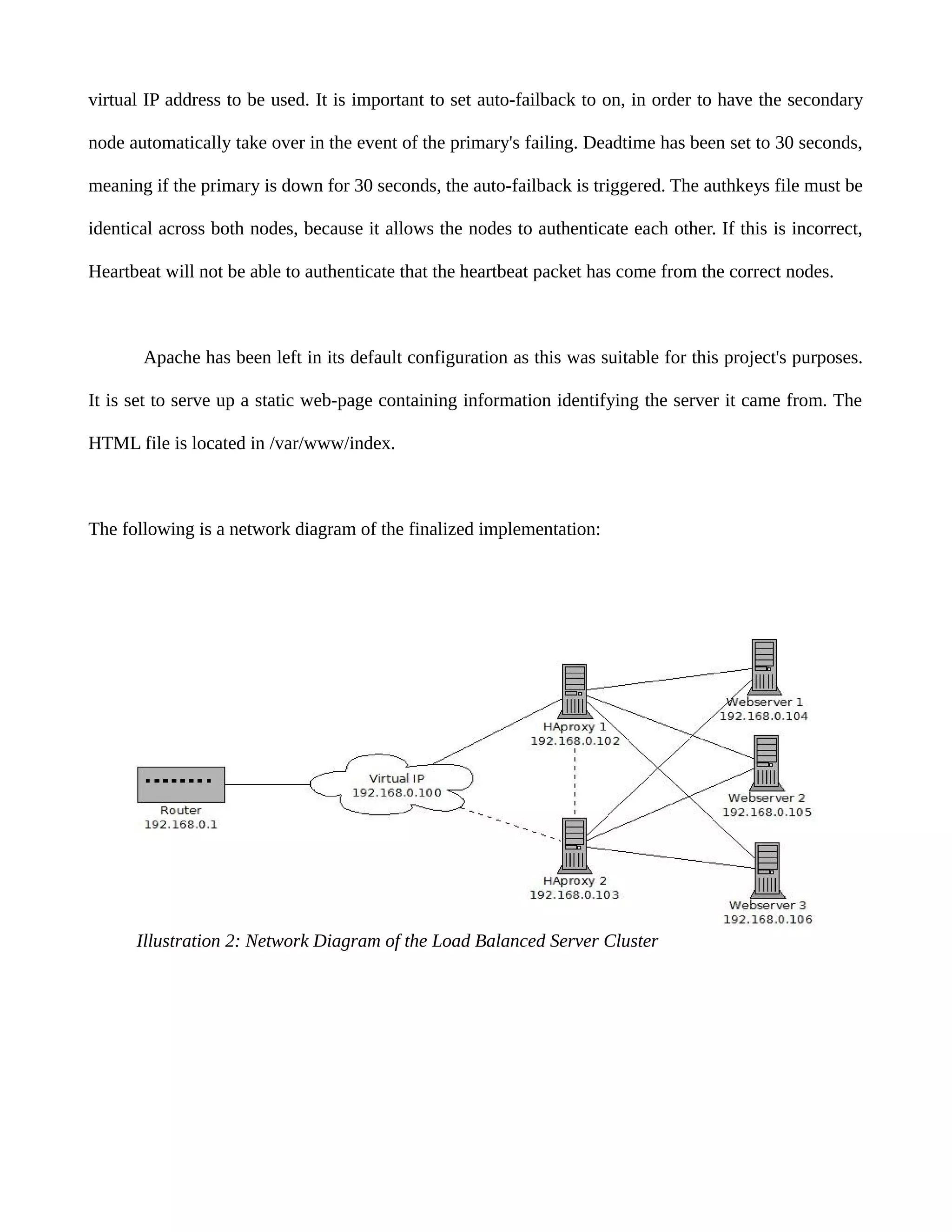 virtual IP address to be used. It is important to set auto-failback to on, in order to have the secondary
node automatically take over in the event of the primary's failing. Deadtime has been set to 30 seconds,
meaning if the primary is down for 30 seconds, the auto-failback is triggered. The authkeys file must be
identical across both nodes, because it allows the nodes to authenticate each other. If this is incorrect,
Heartbeat will not be able to authenticate that the heartbeat packet has come from the correct nodes.
Apache has been left in its default configuration as this was suitable for this project's purposes.
It is set to serve up a static web-page containing information identifying the server it came from. The
HTML file is located in /var/www/index.
The following is a network diagram of the finalized implementation:
Illustration 2: Network Diagram of the Load Balanced Server Cluster
 
