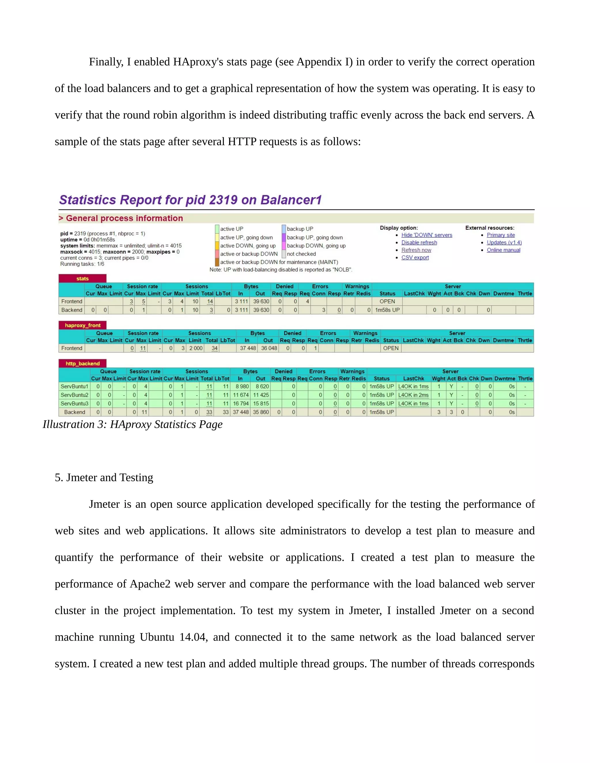 Finally, I enabled HAproxy's stats page (see Appendix I) in order to verify the correct operation
of the load balancers and to get a graphical representation of how the system was operating. It is easy to
verify that the round robin algorithm is indeed distributing traffic evenly across the back end servers. A
sample of the stats page after several HTTP requests is as follows:
5. Jmeter and Testing
Jmeter is an open source application developed specifically for the testing the performance of
web sites and web applications. It allows site administrators to develop a test plan to measure and
quantify the performance of their website or applications. I created a test plan to measure the
performance of Apache2 web server and compare the performance with the load balanced web server
cluster in the project implementation. To test my system in Jmeter, I installed Jmeter on a second
machine running Ubuntu 14.04, and connected it to the same network as the load balanced server
system. I created a new test plan and added multiple thread groups. The number of threads corresponds
Illustration 3: HAproxy Statistics Page
 