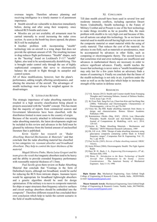 7
overseas targets. Therefore advance planning and
receiving intelligence in a timely manner is of paramount
importance.
 Stealth aircraft are vulnerable to detection immediately
before, during and after using their weaponry. since
reduced RCS bombs and cruise
 Missiles are yet not available; all armament must be
carried internally to avoid increasing the radar cross
section. As soon as the bomb bay doors opened, the planes
RCS will be multiplied.
 Another problem with incorporating "stealth"
technology into an aircraft is a wing shape that does not
provide the optimum amount of lift. The resulting increase
in drag reduces flight performance. "Stealth" shapes, such
as the "faceting" found on Lockheed's F-117 "stealth"
fighter, also tend to be aerodynamically destabilizing. This
is brought under control only through the use of highly
sophisticated computers that serve to electronically
balance the aircraft in flight through its autopilot and
control system.
All of these modifications, however, hurt the plane's
performance, adding weight, affecting aerodynamics, and
altering the structure of the aircraft. The advantages of
stealth technology must always be weighed against its
disadvantages.
X. LITERATURE REVIEW
The strategic importance of radar absorbing materials has
resulted in a high security classification being placed in
projects associated with the "stealth" concept. This has meant
that the majority of reports from commercial sources and
Government laboratories have been classified, with the
distribution limited in most cases to the country of origin.
Because of the security attached to information concerning
radar absorbing materials, the latest developments might not
be included in this review and advances in the field must be
gleaned by inference from the limited amount of unclassified
literature that is published.
Kevin Gaylor has research on “Radar
Absorbing Material-Mechanisms & Materials” and that
conclude that the radar absorbing material has classified
in two categories viz. resonant absorber and broadband
Absorbent. They help to control the layer thickness of the
material.
Magali Silveira Pinho, Maria Luisa Gregori and his
team gives the result that magnetic absorbers tend to be heavy
and the ability to provide extended frequency performance
with reasonable material thickness of 1.5mm.
Paul Saville gives there review on Radar Absorbing
Material that conclude that “Coatings in the form of
Dallenbach layers, although not broadband, would be useful
for reducing the RCS from intricate shapes. Jaumann layers
would be appropriate for broadband lightweight absorbers
and a genetic algorithm should be used for design
optimisation. If the military is to move to composite materials
for ships or super structures then frequency selective surfaces
and circuit analogy absorbers should be embedded into the
composite”. Therefore different research has concluded their
own conclusion which help to tackle the current scenario in
the field of stealth technology.
XI. CONCLUSION
Till date stealth aircraft have been used in several low and
moderate intensity conflicts, including operation Desert
Storm. Undoubtedly, Stealth technology is the Future of
Military Combat and at Present is one of the best technology
to make things invisible as far as possible. But, the main
problem with stealth is its very high cost and because of this,
not all nations can adopt this technology. So as we know the
material used in stealth aircraft having high cost so we can use
the composite material or smart material while the using of
costly material. That reduces the cost of the material. An
advance in one field, such as materials or aerodynamics, must
be accompanied by advances in other fields, such as
computing or electromagnetic theory. The second lesson is
that sometimes trial and error techniques are insufficient and
advances in mathematical theory are necessary in order to
achieve significant advances. Finally, stealth teaches the
lesson that technology is never static-a "stealth breakthrough"
may only last for a few years before an adversary finds a
means of countering it. Finally we conclude that the future of
the stealth technology is not only in air, it perform under the
water as well as on the land also which helps to increase the
strength of the nation in defense sector.
RESOURCES
[1] V.K. Saxena (2012): Stealth and Counter-stealth Some Emerging
Thoughts and Continuing Debates, Journal of Defence Studies,
Vol-6, Issue-3.pp- 19-28.
[2] Ki-Yeon Park, Sang-Eui Lee, Chun-Gon Kim and Jae-Hung Han
(2006); “Fabrication and Electromagnetic Characteristics of
Electromagnetic, v.66 no.3/4, pp.576-584
[3] Vinoy KJ, Jha RM. Radar absorbing materials from theory to
design and characterization. Boston: Kluwer Academic
Publishers 1996.
[4] Konstantinos Zikidis (Maj, HAF) (2014); Low Observable
Principles, Stealth Aircraft and Anti-Stealth Technologies,
Journal of Computations & Modelling, vol.4, no.1, 2014,
129-165.
[5] Gaylor, K. “Radar Absorbing Materials - Mechanisms and
Materials,” DSTO Materials Research Laboratory, 1989
[6] Oh, J-H. et al., 2004, “Design of radar absorbing structures using
glass/epoxy composite containing carbon black in X-band
frequency ranges”, Composites Part B: Engineering, Vol. 35,
No. 1, pp. 49-56.
[7] Paul Saville (2005); Review of Radar absorbing material; DRDC
Atlantic.
[8] Justin Wilson (2004); Electromagnetic Stealth: The Fight Against
Radar
[9] Hayt, W. H., Buck, J. A., Engineering Electromagnetics, 6th ed.,
McGraw-Hill, 1958.
[10] Howe, D. Introduction to the Basic Technology of Stealth
Aircraft: Part 2-Illumination by the Enemy - (Active
Considerations). The American Society of Mechanical
Engineers. June 11-14, 1990.
Bipin Kumar Jha, Mechanical Engineering, Guru Gobind Singh
College of Engineering & Research Centre, Nashik, India , 9028939604,
(e-mail: bipinkumarjh@gmail.com).
Mayur Somnath Aswale, Mechanical Engineering, Guru Gobind Singh
College of Engineering & Research Centre, Nashik, India ,9637960366,
(e-mail: mayur.aswale9@gmail.com).
 