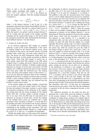 where Ai and σi are the attenuation and standard de-
viation values associated with sample i, and li =
(xi
r − xi
s)2 + (yi
r − yi
s)2 + (zi
r − zi
s)2 is the distance be-
tween the sample’s endpoints. Then the resulting attenuation
is returned as:
A|dB = Aavg ×
AF (l)
AF (lavg)
+ X(σavg) (9)
where l is the distance between S and R and AF is the
attenuation returned by the distance-based fallback function F
for the given distance. Note that for a perfect match to any of
the K samples, AF (l) = AF (lavg) and A = Aavg +X(σavg).
When the match is not perfect, and the distance between S
and R is longer than the average of the samples (possibly
extending into the nonreceivable range), it will tend to push
the attenuation towards the values determined by the distance-
based fallback function F for that distance.
C. Feeding the model with data
In our reference application, RSS samples are routinely
collected, as part of the system deployment, in the course
of proﬁling needed by the location tracking service. From
the viewpoint of this service, the network consists of tracked
(mobile) nodes, called Tags, and static nodes referred to as
Pegs. The devices are fairly homogenous within their class.
The Tags emit bursts of short packets transmitted at different
power levels. Those Pegs that manage to receive any of
those packets report their RSS readings to the OSS which
compares them to samples previously collected from known
locations and stored in a database. A database sample typically
represents an average of several takes and consists of 8 RSS
readings (for 8 different transmission power levels) obtained
from some point within the monitored area. The tracking
service only deals with symbolic names of the locations, i.e.,
we do not care about the numerical values of the coordinates,
although the positions of samples are known quite accurately.
Usually, a given symbolic location is represented by at least
5 aggregate samples. Typically, they are collected from the
location’s corners and its center.
As the location samples are readily available, a natural idea
is to use them to drive the channel model of the emulator.
For that, the emulator’s ﬂoor-plan visualizer is used to obtain
the numerical coordinates of the end-points of the samples,
thus turning them into the format acceptable by the channel
model. Note that a location sample is already averaged, in
fact in two ways. First, the RSS entry for each power level
represents an average of several takes; second, the readings
for the multiple power levels are combined into a single
attenuation value, according to formula 3. A trivial add-on to
the proﬁling procedure (not needed by the location estimator)
is to calculate the standard deviation of the RSS readings
contributing to the resulting average attenuation. This way,
even though the sample formally amounts to a single reading
for a given (R, S) pair, its σ is available and meaningful.
Notably, the samples allow us to ﬁll in most of the remaining
parameters of the channel model. One of those parameters is
the conﬁguration of effective transmission power levels, i.e.,
the dBm value of Px (for each of the discrete settings from
0 through 7) to be used for calculating Pr in formula 1.
The problem is that only the maximum power level setting
(level 7) can be reliably obtained from the device’s datasheet;
the remaining ones have been arrived at by an elaborate trial
and error procedure to produce the right kind of diversity for
the location estimator.3
A natural way to calibrate the setting
for a power level i, i < 7 is to average the RSS drop for
that level, compared to the RSS value for power level 7, i.e.,
Px(i) = Px(7) − Avg(RSS(7) − RSS(i)), where the average
is taken over all samples. Similarly, the rough dependence of
attenuation on distance, for the fallback function F, can be
determined by ﬁtting the attenuation observed in the samples,
which always comes with the associated (S, R) pair, and
thus distance, to some function. As F is speciﬁed as an
interpolation table, and thus need not follow any particular
formula, we derive the table from the samples via a simple
algorithm. We start by setting d and w to 0 and 2, respectively.
The ﬁrst value is the minimum distance to be considered in
the current step, while the second one gives the width of
the distance margin in meters. For a given pair d and w we
select all samples for which the distance from S to R falls
between d and d+w; then we calculate 1) the average of those
distances, 2) the average attenuation, 3) the standard deviation
(σ) of that attenuation, and output the three values as the next
entry in the description of F. Then we set d = d + w/2,
w = w + 1 and proceed with the next iteration for as long as
we have not covered all the samples. Note that the new interval
partly overlaps the previous one (to allow for an imbalance
in the distribution of distances in the samples). Its width
also increases with every iteration, because longer distances
tend to bring in more uncertainty and they also offer fewer
opportunities for a successful reception. Note that the role
of F is secondary, and its accuracy is not critical, especially
with a good coverage of the area with samples. The table
for F produced in the above way is augmented by one more
(last) entry corresponding to the maximum separation distance
between a pair of nodes in the network (the network diameter).
The attenuation value and σ of that entry are extrapolated
from the previous two entries. Note that when the attenuation
is expressed in dB, the linear extrapolation becomes in fact
exponential.
The calibration procedure for the model has been pro-
grammed into a script which, given the database of samples
of the location estimator + the coordinates of Pegs + the
coordinates of sample points, produces the complete input to
the model. Two elements of the model that must still be deﬁned
are the BER function (or rather table) describing the bit error
rate as the function of SIR, and the background noise level (B
in formula 2). The latter can be measured by the RF module
(by taking RSS readings without a packet reception) and is
normally ﬁxed, unless the environment is particularly noisy.
The former can be obtained experimentally and, notably, does
3The details are beyond the scope of this paper.
 