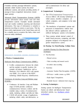 13011BA027
It includes real-time passenger information systems,
automatic vehicle location systems, bus arrival
notification systems, and systems providing priority of
passage to buses at signalized intersections (transit
signal priority)
Advanced Rural Transportation Systems (ARTS)
provide information about remote road and other
transportation systems. Examples include automated
road and weather conditions reporting and directional
information. This type of information is valuable to
motorists travelling to remote or aural areas. This has
been widely implemented in the United States and will
be a valuable asset to countries like India, where rural
areas are widely distributed.
ARTS
INTELLIGENT TRANSPORT SYSTEMS TECHNOLOGIES
i. Wireless Communications
Dedicated Short-Range Communications (DSRC) :
 It offers communication between the vehicle
and the roadside in specific locations (for
example toll plazas) Applications such as
Electronic Fee Collection (EFC) will operate
over DSRC. It is a sub-set of the RFID -
technology (Radio-frequency identification).
Continuous Air interface Long and Medium range
(CALM) :
 Continuous Air interface Long and Medium
range (CALM) provides continuous
communications between a vehicle and the
roadside using a variety of communication
media, including cellular and infra-red links.
 CALM will provide a range of applications,
including vehicle safety and information, as
well as entertainment for driver and
passengers.
ii. Computational Technologies:
 The CTS (Computational Transportation
Science) fellows will develop technologies in
which sensors, travellers computers , in-
vehicle computers, and computers in the static
infrastructure.
 The installation of operational systems and
processors in transportation vehicles have
also allowed software applications and
artificial intelligence systems to be installed.
 These systems include internal control of
model based processes, computing and other
programs designed to be integrated into a
greater transportation system.
iii. Floating Car Data/Floating Cellular Data:
Available Floating Car Data Detection
Techniques
 Non Real-time:
– Manual surveys.
– Video recording and manual search.
– In-vehicle data recording.
 Real-time:
– Automatic Number Plate Recognition (ANPR).
– GPS trace + mobile comms e.g. GSM.
– Radio Signal Triangulation.
– Roadside beacon + dedicated short range tag.
iv. Sensing Technologies:
Sensing systems for Intelligent Transportation
System are vehicle and infrastructure based
networked systems, e.g., Intelligent vehicle
technologies
 