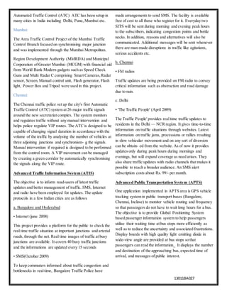 13011BA027
Automated Traffic Control (ATC) ATC has been setup in
many cities in India including Delhi, Pune, Mumbai etc.
Mumbai:
The Area Traffic Control Project of the Mumbai Traffic
Control Branch focused on synchronising major junction
and was implemented through the Mumbai Metropolitan.
Region Development Authority (MMRDA) and Municipal
Corporation of Greater Mumbai (MCGM) with financial aid
from World Bank Modern gadgets such as Speed Check
Guns and Multi Radar C comprising Smart Cameras,Radar
sensor, Screen,Manual control unit, Flash generator, Flash
light, Power Box and Tripod were used in this project.
Chennai:
The Chennai traffic police set up the city's first Automatic
Traffic Control (ATC) system at 26 major traffic signals
around the new secretariat complex. The system monitors
and regulates traffic without any manual intervention and
helps police regulate VIP routes. The ATC is designed to be
capable of changing signal duration in accordance with the
volume of the traffic by analysing the number of vehicles at
three adjoining junctions and synchronism- g the signals.
Manual intervention if required is designed to be performed
from the control room. A VIP movement can be managed
by creating a green corridor by automatically synchronising
the signals along the VIP route.
Advanced Traffic Information System (ATIS)
The objective is to inform road-users of latest traffic
updates and better management of traffic. SMS, Internet
and radio have been employed for updates. The update
protocols in a few Indian cities are as follows
a. Bangalore and Hyderabad
• Internet (june 2008)
This project provides a platform for the public to check the
real time traffic situation at important junctions and arterial
roads, through the net. Real time images of traffic at busy
junctions are available. It covers 40 busy traffic junctions
and the informations are updated every 15 seconds
• SMS(October 2009)
To keep commuters informed about traffic congestion and
bottlenecks in realtime, Bangalore Traffic Police have
made arrangements to send SMS. The facility is available
free of cost to all those who register for it. Everyday two
SITS will be sent during morning and evening peak hours
to the subscribers, indicating congestion points and bottle
necks. In addition, reasons and alternatives will also be
communicated. Additional messages will be sent whenever
there are man-made disruptions in traffic like agitations,
serious accidents etc.
b. Chennai
• FM radios
Traffic updates are being provided on FM radio to convey
critical information such as obstruction and road damage
due to rain.
c. Delhi
• 'The Traffic People' (April 2009)
The Traffic People' provides real time traffic updates to
residents in the Delhi — NCR region. It gives time-to-time
information on traffic situations through websites. Latest
information on traffic jams, processions or rallies resulting
in slow vehicular movement and on any sort of diversion
can be obtain- ed from the website. As of now it provides
updates only during peak hours during mornings and
evenings, but will expand coverage as need arises. They
also share traffic updates with radio channels that makes it
possible to reach a broader audience. An SMS alert
subscription costs about Rs. 99/- per month.
Advanced Public Transportation System (APTS)
One application implemented in APTS area is GPS vehicle
tracking system in public transport buses (Bangalore,
Chennai, Inclose) to monitor vehicle routing and frequency
so that passengers do not have to wait long hours for a bus.
The objective is to provide Global Positioning System
based passenger information system to help passengers
utilise their waiting time at bus stops more efficiently as
well as to reduce the uncertainty and associated frustrations.
Display boards with high quality light emitting diode in
wide-view angle are provided at bus stops so that
passengers can read the information_ It displays the number
and destination of the approaching bus, expected time of
arrival, and messages of public interest.
 